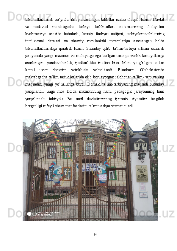 takomillashtirish   bo’yicha   ilmiy   asoslangan   takliflar   ishlab   chiqish   lozim.   Davlat
va   nodavlat   maktabgacha   tarbiya   tashkilotlari   xodimlarining   faoliyatini
kvalimetriya   asosida   baholash,   kasbiy   faoliyat   natijasi,   tarbiyalanuvchilarning
intellektual   darajasi   va   shaxsiy   rivojlanishi   mezonlariga   asoslangan   holda
takomillashtirishga   qaratish   lozim.   Shunday   qilib,   ta’lim-tarbiya   sifatini   oshirish
jarayonida  yangi  mazmun va mohiyatga ega  bo’lgan insonparvarlik tamoyillariga
asoslangan,   yaratuvchanlik,   ijodkorlikka   intilish   hissi   bilan   yo’g’rilgan   ta’lim
komil   inson   shaxsini   yetuklikka   yo’naltiradi.   Binobarin,   O’zbekistonda
maktabgacha ta’lim tashkilotlarida olib borilayotgan islohotlar ta’lim- tarbiyaning
maqsadini   yangi   yo’nalishga   burdi.   Demak,   ta’lim-tarbiyaning   maqsadi   butunlay
yangilandi,   unga   mos   holda   mazmunning   ham,   pedagogik   jarayonning   ham
yangilanishi   tabiiydir.   Bu   omil   davlatimizning   ijtimoiy   siyosatini   belgilab
berganligi tufayli shaxs manfaatlarini ta’minlashga xizmat qiladi. 
14