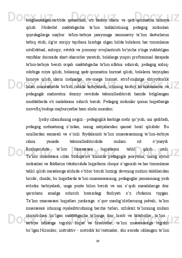 belgilanadigan   tartibda   qatnashish ;   o'z   kasbiy   sha'ni   va   qadr-qimmatini   himoya
qilish.   Nodavlat   maktabgacha   ta’lim   tashkilotining   pedagog   xodimlari
quyidagilarga   majbur:   ta'lim-tarbiya   jarayoniga   zamonaviy   ta’lim   dasturlarini
tatbiq   etish;   ilg'or   xorijiy   tajribani   hisobga   olgan   holda   bolalarni   har   tomonlama
intellektual,   axloqiy,   estetik   va   jismoniy   rivojlantirish   bo'yicha   o'ziga   yuklatilgan
vazifalar doirasida shart-sharoitlar yaratish; bolalarga yuqori professional darajada
ta'lim-tarbiya   berish   orqali   maktabgacha   ta'lim   sifatini   oshirish ;   pedagog   axloq-
odobiga   rioya   qilish,   bolaning   qadr-qimmatini   hurmat   qilish,   bolalarni   tazyiqdan
himoya   qilish,   ularni   mehnatga ,   ota-onaga   hurmat,   atrof-muhitga   ehtiyotkorlik
bilan   munosabatda   bo'lish   ruhida   tarbiyalash;   o'zining   kasbiy   ko'nikmalarini   va
pedagogik   mahoratini   doimiy   ravishda   takomillashtirish   hamda   belgilangan
muddatlarda   o'z   malakasini   oshirib   borish.   Pedagog   xodimlar   qonun   hujjatlariga
muvofiq boshqa majburiyatlar ham olishi mumkin .
    Ijodiy izlanishning negizi - pedagoglik kasbiga mehr qo’yish,   uni qadrlash ,
pedagog   mehnatning   o’zidan,   uning   natijalaridan   qanoat   hosil   qilishdir.   Bu
omillardan   samarali   va   o’rinli   foydalanish   ta’lim   muassasasining   ta’lim–tarbiya
ishini   yanada   takomillashtirishda   muhim   rol   o’ynaydi.
Boshqarishda   ta’lim   muassasasi   hujjatlarini   tahlil   qilish   usuli.
Ta’lim   muassasasi   ichki   boshqaruvi   tizimida   pedagogik   jarayonni,   uning   ayrim
xodisalari va faktlarini tekshirishda hujjatlarni chuqur o’rganish va har tomonlama
tahlil qilish masalasiga alohida e’tibor berish hozirgi davrning muhim talablaridan
biridir, chunki, bu hujjatlarda ta’lim muassasasining, pedagoglar jamoasining   yosh
avlodni   tarbiyalash ,   unga   puxta   bilim   berish   va   uni   o’qish   masalalariga   doir
qarorlarni   amalga   oshirish   borasidagi   faoliyati   o’z   ifodasini   topgan.
Ta’lim   muassasasi   hujjatlari   jumlasiga:   o’quv   mashg’ulotlarining   jadvali,   ta’lim
muassasasi   ishining   rejalashtirishning   barcha   turlari,   uzluksiz   ta’limning   muhim
shoxobchasi   bo’lgan   maktabgacha   ta’limga   doir   hisob   va   hisobotlar,   ta’lim   -
tarbiya   ishlariga   tegishli   hujjat   va   hisobotlar,   ta’lim   muassasasiga   tegishli
bo’lgan   Nizomlar ,   instruktiv   -   metodik   ko’rsatmalar,   shu   asosda   ishlangan   ta’lim
18 