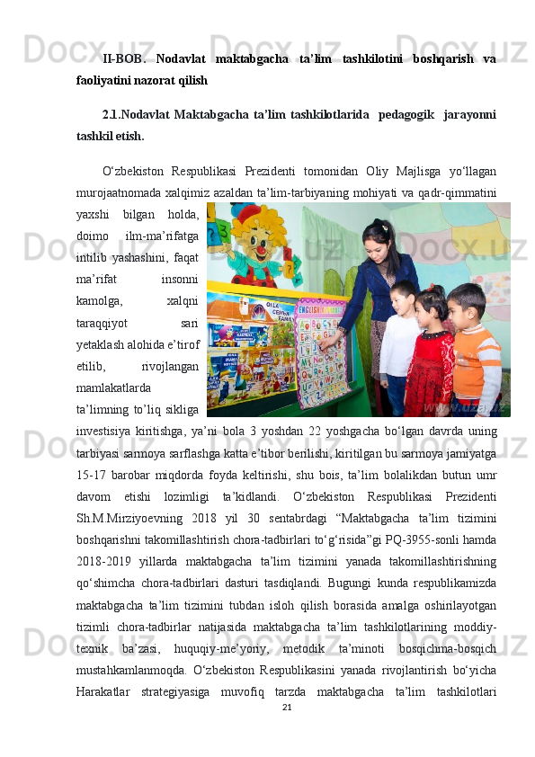 II-BOB.   Nodavlat   maktabgacha   ta’lim   tashkilotini   boshqarish   va
faoliyatini nazorat qilish
2.1.Nodavlat   Maktabgacha   ta’lim   tashkilotlarida     pedagogik     jarayonni
tashkil etish.
O‘zbekiston   Respublikasi   Prezidenti   tomonidan   Oliy   Majlisga   yo‘llagan
murojaatnomada   xalqimiz  azaldan  ta’lim-tarbiyaning  mohiyati   va  qadr-qimmatini
yaxshi   bilgan   holda,
doimo   ilm-ma’rifatga
intilib   yashashini,   faqat
ma’rifat   insonni
kamolga,   xalqni
taraqqiyot   sari
yetaklash alohida e’tirof
etilib,   rivojlangan
mamlakatlarda
ta’limning   to’liq  sikliga
investisiya   kiritishga,   ya’ni   bola   3   yoshdan   22   yoshgacha   bo‘lgan   davrda   uning
tarbiyasi sarmoya sarflashga katta e’tibor berilishi, kiritilgan bu sarmoya jamiyatga
15-17   barobar   miqdorda   foyda   keltirishi,   shu   bois,   ta’lim   bolalikdan   butun   umr
davom   etishi   lozimligi   ta’kidlandi.   O‘zbekiston   Respublikasi   Prezidenti
Sh.M.Mirziyoevning   2018   yil   30   sentabrdagi   “Maktabgacha   ta’lim   tizimini
boshqarishni takomillashtirish chora-tadbirlari to‘g‘risida”gi PQ-3955-sonli hamda
2018-2019   yillarda   maktabgacha   ta’lim   tizimini   yanada   takomillashtirishning
qo‘shimcha   chora-tadbirlari   dasturi   tasdiqlandi.   Bugungi   kunda   respublikamizda
maktabgacha   ta’lim   tizimini   tubdan   isloh   qilish   borasida   amalga   oshirilayotgan
tizimli   chora-tadbirlar   natijasida   maktabgacha   ta’lim   tashkilotlarining   moddiy-
texnik   ba’zasi,   huquqiy-me’yoriy,   metodik   ta’minoti   bosqichma-bosqich
mustahkamlanmoqda.   O‘zbekiston   Respublikasini   yanada   rivojlantirish   bo‘yicha
Harakatlar   strategiyasiga   muvofiq   tarzda   maktabgacha   ta’lim   tashkilotlari
21 