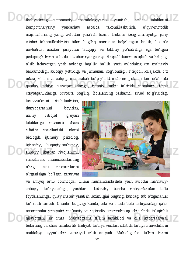 faoliyatining   zamonaviy   metodologiyasini   yaratish,   davlat   talablarini
kompetensiyaviy   yondashuv   asosida   takomillashtirish,   o‘quv-metodik
majmualarning   yangi   avlodini   yaratish   lozim.   Bularni   keng   amaliyotga   joriy
etishni   takomillashtirish   bilan   bog‘liq   masalalar   belgilangan   bo‘lib,   bu   o‘z
navbatida,   mazkur   jarayonni   tadqiqiy   va   tahliliy   yo‘nalishga   ega   bo‘lgan
pedagogik tizim sifatida o‘z ahamiyatiga ega. Respublikamiz  istiqboli va kelajagi
o‘sib   kelayotgan   yosh   avlodga   bog‘liq   bo‘lib,   yosh   avlodning   esa   ma’naviy
barkamolligi,   axloqiy   yetukligi   va   jismonan,   sog‘lomligi,   e’tiqodi,   kelajakda   o‘z
oilasi, Vatani  va xalqiga munosabati  ko‘p jihatdan ularning ota-onalari, oilalarida
qanday   tarbiya   olayotganliklariga,   ijimoiy   muhit   ta’sirida   nimalarni,   idrok
etayotganliklariga   bevosita   bog‘liq.   Bolalarning   barkamol   avlod   to‘g‘risidagi
tasavvurlarini   shakllantirish,
dunyoqarashini   boyitish,
milliy   istiqlol   g‘oyasi
talablariga   munosib   shaxs
sifatida   shakllanishi,   ularni
biologik,   ijtimoiy,   psixolog,
iqtisodiy,   huquqiy-ma’naviy,
ahloqiy   jihatdan   rivojlanishi,
shaxslararo   munosabatlarning
o‘ziga   xos   sir-asrorlarini
o‘rganishga   bo‘lgan   zaruriyat
va   ehtiyoj   ortib   bormoqda.   Oilani   mustahkamlashda   yosh   avlodni   ma’naviy-
ahloqiy   tarbiyalashga,   yoshlarni   tashkiliy   barcha   imtiyozlaridan   to‘la
foydalanishga, qulay sharoit yaratish lozimligini bugungi kundagi tub o‘zgarishlar
ko‘rsatib   turibdi.   Chunki,   bugungi   kunda,   oila   va   oilada   bola   tarbiyasidagi   qator
muammolar   jamiyatni   ma’naviy   va   iqtisodiy   tanazzulining   chiqishida   to‘sqinlik
qilayotgani   sir   emas.   Maktabgacha   ta’lim   tashkiloti   va   oila   integrassiyasi,
bularning barchasi hamkorlik faoliyati tarbiya vositasi sifatida tarbiyalanuvchilarni
maktabga   tayyorlashni   zaruriyat   qilib   qo‘yadi.   Maktabgacha     ta’lim     tizimi
22