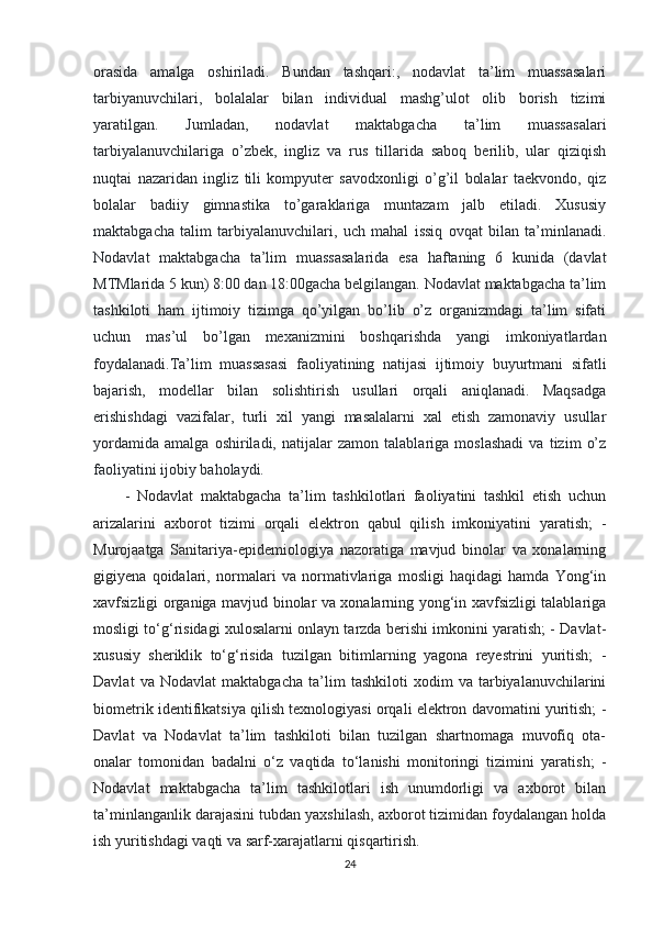 orasida   amalga   oshiriladi.   Bundan   tashqari:,   nodavlat   ta’lim   muassasalari
tarbiyanuvchilari,   bolalalar   bilan   individual   mashg’ulot   olib   borish   tizimi
yaratilgan.   Jumladan,   nodavlat   maktabgacha   ta’lim   muassasalari
tarbiyalanuvchilariga   o’zbek,   ingliz   va   rus   tillarida   saboq   berilib,   ular   qiziqish
nuqtai   nazaridan   ingliz   tili   kompyuter   savodxonligi   o’g’il   bolalar   taekvondo,   qiz
bolalar   badiiy   gimnastika   to’garaklariga   muntazam   jalb   etiladi.   Xususiy
maktabgacha   talim   tarbiyalanuvchilari,   uch   mahal   issiq   ovqat   bilan   ta’minlanadi.
Nodavlat   maktabgacha   ta’lim   muassasalarida   esa   haftaning   6   kunida   (davlat
MTMlarida 5 kun) 8:00 dan 18:00gacha belgilangan. Nodavlat maktabgacha ta’lim
tashkiloti   ham   ijtimoiy   tizimga   qo’yilgan   bo’lib   o’z   organizmdagi   ta’lim   sifati
uchun   mas’ul   bo’lgan   mexanizmini   boshqarishda   yangi   imkoniyatlardan
foydalanadi.Ta’lim   muassasasi   faoliyatining   natijasi   ijtimoiy   buyurtmani   sifatli
bajarish,   modellar   bilan   solishtirish   usullari   orqali   aniqlanadi.   Maqsadga
erishishdagi   vazifalar,   turli   xil   yangi   masalalarni   xal   etish   zamonaviy   usullar
yordamida   amalga   oshiriladi,   natijalar   zamon   talablariga   moslashadi   va   tizim   o’z
faoliyatini ijobiy baholaydi.  
-   Nodavlat   maktabgacha   ta’lim   tashkilotlari   faoliyatini   tashkil   etish   uchun
arizalarini   axborot   tizimi   orqali   elektron   qabul   qilish   imkoniyatini   yaratish;   -
Murojaatga   Sanitariya-epidemiologiya   nazoratiga   mavjud   binolar   va   xonalarning
gigiyena   qoidalari,   normalari   va   normativlariga   mosligi   haqidagi   hamda   Yong‘in
xavfsizligi organiga mavjud binolar va xonalarning yong‘in xavfsizligi talablariga
mosligi to‘g‘risidagi xulosalarni onlayn tarzda berishi imkonini yaratish; - Davlat-
xususiy   sheriklik   to‘g‘risida   tuzilgan   bitimlarning   yagona   reyestrini   yuritish;   -
Davlat   va   Nodavlat   maktabgacha   ta’lim   tashkiloti   xodim   va   tarbiyalanuvchilarini
biometrik identifikatsiya qilish texnologiyasi orqali elektron davomatini yuritish; -
Davlat   va   Nodavlat   ta’lim   tashkiloti   bilan   tuzilgan   shartnomaga   muvofiq   ota-
onalar   tomonidan   badalni   o‘z   vaqtida   to‘lanishi   monitoringi   tizimini   yaratish;   -
Nodavlat   maktabgacha   ta’lim   tashkilotlari   ish   unumdorligi   va   axborot   bilan
ta’minlanganlik darajasini tubdan yaxshilash, axborot tizimidan foydalangan holda
ish yuritishdagi vaqti va sarf-xarajatlarni qisqartirish.
24