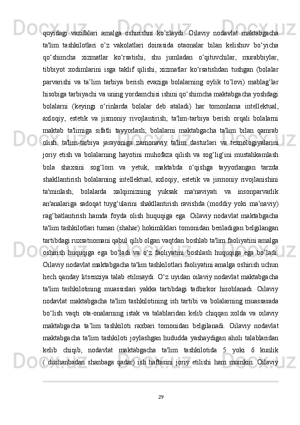 quyidagi   vazifalari   amalga   oshirishni   ko’zlaydi:   Oilaviy   nodavlat   maktabgacha
ta'lim   tashkilotlari   o’z   vakolatlari   doirasida   otaonalar   bilan   kelishuv   bo‘yicha
qo‘shimcha   xizmatlar   ko‘rsatishi,   shu   jumladan   o‘qituvchilar,   murabbiylar,
tibbiyot   xodimlarini   isga   taklif   qilishi,   xizmatlar   ko‘rsatishdan   tushgan   (bolalar
parvarishi   va   ta’lim   tarbiya   berish   evaziga   bolalarning   oylik   to’lovi)   mablag‘lar
hisobiga tarbiyachi va uning yordamchisi ishini qo‘shimcha maktabgacha yoshdagi
bolalarni   (keyingi   o‘rinlarda   bolalar   deb   ataladi)   har   tomonlama   intellektual,
axloqiy,   estetik   va   jismoniy   rivojlantirish;   ta'lim-tarbiya   berish   orqali   bolalarni
maktab   ta'limiga   sifatli   tayyorlash;   bolalarni   maktabgacha   ta'lim   bilan   qamrab
olish.   ta'lim-tarbiya   jarayoniga   zamonaviy   ta'lim   dasturlari   va   texnologiyalarini
joriy   etish   va   bolalarning   hayotini   muhofaza   qilish   va   sog‘lig‘ini   mustahkamlash
bola   shaxsini   sog‘lom   va   yetuk,   maktabda   o‘qishga   tayyorlangan   tarzda
shakllantirish   bolalarning   intellektual,   axloqiy,   estetik   va   jismoniy   rivojlanishini
ta'minlash;   bolalarda   xalqimizning   yuksak   ma'naviyati   va   insonparvarlik
an'analariga   sadoqat   tuyg‘ularini   shakllantirish   ravishda   (moddiy   yoki   ma’naviy)
rag‘batlantirish   hamda   foyda   olish   huquqiga   ega.   Oilaviy   nodavlat   maktabgacha
ta'lim tashkilotlari tuman (shahar) hokimliklari tomonidan beriladigan belgilangan
tartibdagi ruxsatnomani qabul qilib olgan vaqtdan boshlab ta'lim faoliyatini amalga
oshirish   huquqiga   ega   bo‘ladi   va   o‘z   faoliyatini   boshlash   huquqiga   ega   bo’ladi.
Oilaviy nodavlat maktabgacha ta'lim tashkilotlari faoliyatini amalga oshirish uchun
hech qanday litsenziya  talab etilmaydi. O‘z uyidan oilaviy nodavlat  maktabgacha
ta'lim   tashkilotining   muassislari   yakka   tartibdagi   tadbirkor   hisoblanadi.   Oilaviy
nodavlat   maktabgacha   ta'lim   tashkilotining   ish   tartibi   va   bolalarning   muassasada
bo‘lish   vaqti   ota-onalarning   istak   va   talablaridan   kelib   chiqqan   xolda   va   oilaviy
maktabgacha   ta’lim   tashkiloti   raxbari   tomonidan   belgilanadi.   Oilaviy   nodavlat
maktabgacha   ta'lim   tashkiloti   joylashgan   hududda   yashaydigan   aholi   talablaridan
kelib   chiqib,   nodavlat   maktabgacha   ta'lim   tashkilotida   5   yoki   6   kunlik
(   dushanbadan   shanbaga   qadar)   ish   haftasini   joriy   etilishi   ham   mumkin.   Oilaviy
29