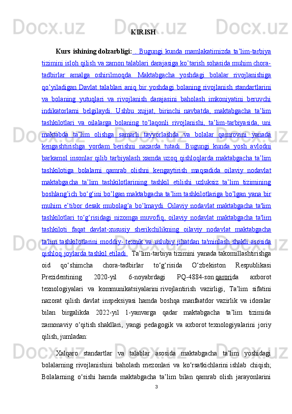                                                      KIRISH
Kurs   ishining   dolzarbligi:   .   Bugungi   kunda   mamlakatimizda   ta’lim-tarbiya
tizimini isloh qilish va zamon talablari darajasiga ko’tarish sohasida muhim chora-
tadbirlar   amalga   oshirilmoqda.   Maktabgacha   yoshdagi   bolalar   rivojlanishiga
qo’yiladigan   Davlat   talablari   aniq   bir   yoshdagi   bolaning   rivojlanish   standartlarini
va   bolaning   yutuqlari   va   rivojlanish   darajasini   baholash   imkoniyatini   beruvchi
indikatorlarni   belgilaydi.   Ushbu   xujjat,   birinchi   navbatda,   maktabgacha   ta’lim
tashkilotlari   va   oilalarga   bolaning   to’laqonli   rivojlanishi,   ta’lim-tarbiyasida,   uni
maktabda   ta’lim   olishga   samarli   tayyorlashda   va   bolalar   qamrovini   yanada
kengashtirishga   yordam   berishni   nazarda   tutadi.   Bugungi   kunda   yosh   avlodni
barkamol   insonlar   qilib   tarbiyalash   xamda   uzoq   qishloqlarda   maktabgacha   ta’lim
tashkilotiga   bolalarni   qamrab   olishni   kengaytirish   maqsadida   oilaviy   nodavlat
maktabgacha   ta’lim   tashkilotlarining   tashkil   etilishi   uzluksiz   ta’lim   tizimining
boshlang’ich bo‘g‘ini bo’lgan maktabgacha ta’lim tashkilotlariga bo’lgan yana bir
muhim   e’tibor   desak   mubolag’a   bo’lmaydi.   Oilaviy   nodavlat   maktabgacha   ta'lim
tashkilotlari   to‘g‘risidagi   nizomga   muvofiq,   oilaviy   nodavlat   maktabgacha   ta'lim
tashkiloti   faqat   davlat-xususiy   sherikchilikning   oilaviy   nodavlat   maktabgacha
ta'lim   tashkilotlarini   moddiy-  texnik  va  uslubiy   jihatdan   ta'minlash  shakli   asosida
qishloq joylarda tashkil etiladi.     Ta’lim-tarbiya tizimini yanada takomillashtirishga
oid   qo‘shimcha   chora-tadbirlar   to‘g‘risida   O‘zbekiston   Respublikasi
Prezidentining   2020-yil   6-noyabrdagi   PQ-4884-son   qarori da   axborot
texnologiyalari   va   kommunikatsiyalarini   rivojlantirish   vazirligi ,   Ta’lim   sifatini
nazorat   qilish   davlat   inspeksiyasi   hamda   boshqa   manfaatdor   vazirlik   va   idoralar
bilan   birgalikda   2022-yil   1-yanvarga   qadar   maktabgacha   ta’lim   tizimida
zamonaviy   o‘qitish   shakllari ,   yangi   pedagogik   va   axborot   texnologiyalarini   joriy
qilish , jumladan:
Xalqaro   standartlar   va   talablar   asosida   maktabgacha   ta’lim   yoshidagi
bolalarning   rivojlanishini   baholash   mezonlari   va   ko‘rsatkichlarini   ishlab   chiqish ;
Bolalarning   o‘sishi   hamda   maktabgacha   ta’lim   bilan   qamrab   olish   jarayonlarini
3 