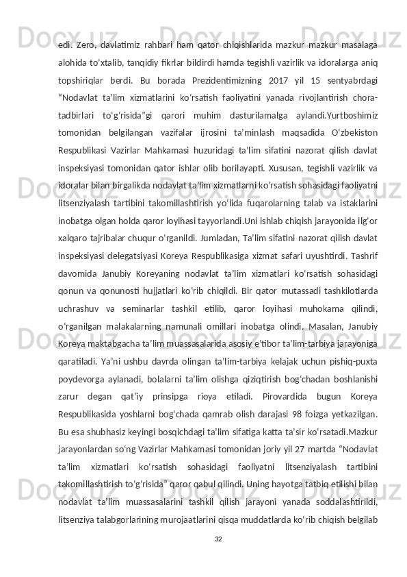 edi.   Zero,   davlatimiz   rahbari   ham   qator   chiqishlarida   mazkur   mazkur   masalaga
alohida to‘xtalib, tanqidiy fikrlar bildirdi hamda tegishli vazirlik va idoralarga aniq
topshiriqlar   berdi.   Bu   borada   Prezidentimizning   2017   yil   15   sentyabrdagi
“Nodavlat   ta’lim   xizmatlarini   ko‘rsatish   faoliyatini   yanada   rivojlantirish   chora-
tadbirlari   to‘g‘risida”gi   qarori   muhim   dasturilamalga   aylandi.Yurtboshimiz
tomonidan   belgilangan   vazifalar   ijrosini   ta’minlash   maqsadida   O‘zbekiston
Respublikasi   Vazirlar   Mahkamasi   huzuridagi   ta’lim   sifatini   nazorat   qilish   davlat
inspeksiyasi   tomonidan   qator   ishlar   olib   borilayapti.   Xususan,   tegishli   vazirlik   va
idoralar bilan birgalikda nodavlat ta’lim xizmatlarni ko‘rsatish sohasidagi faoliyatni
litsenziyalash   tartibini   takomillashtirish   yo‘lida   fuqarolarning   talab   va   istaklarini
inobatga olgan holda qaror loyihasi tayyorlandi.Uni ishlab chiqish jarayonida ilg‘or
xalqaro tajribalar chuqur o‘rganildi. Jumladan, Ta’lim sifatini nazorat qilish davlat
inspeksiyasi   delegatsiyasi   Koreya   Respublikasiga   xizmat   safari   uyushtirdi.   Tashrif
davomida   Janubiy   Koreyaning   nodavlat   ta’lim   xizmatlari   ko‘rsatish   sohasidagi
qonun   va   qonunosti   hujjatlari   ko‘rib   chiqildi.   Bir   qator   mutassadi   tashkilotlarda
uchrashuv   va   seminarlar   tashkil   etilib,   qaror   loyihasi   muhokama   qilindi,
o‘rganilgan   malakalarning   namunali   omillari   inobatga   olindi.   Masalan,   Janubiy
Koreya maktabgacha ta’lim muassasalarida asosiy e’tibor ta’lim-tarbiya jarayoniga
qaratiladi.   Ya’ni   ushbu   davrda   olingan   ta’lim-tarbiya   kelajak   uchun   pishiq-puxta
poydevorga   aylanadi,   bolalarni   ta’lim   olishga   qiziqtirish   bog‘chadan   boshlanishi
zarur   degan   qat’iy   prinsipga   rioya   etiladi.   Pirovardida   bugun   Koreya
Respublikasida   yoshlarni   bog‘chada   qamrab   olish   darajasi   98   foizga   yetkazilgan.
Bu esa shubhasiz keyingi bosqichdagi ta’lim sifatiga katta ta’sir ko‘rsatadi.Mazkur
jarayonlardan so‘ng Vazirlar Mahkamasi tomonidan joriy yil 27 martda “Nodavlat
ta’lim   xizmatlari   ko‘rsatish   sohasidagi   faoliyatni   litsenziyalash   tartibini
takomillashtirish to‘g‘risida” qaror qabul qilindi. Uning hayotga tatbiq etilishi bilan
nodavlat   ta’lim   muassasalarini   tashkil   qilish   jarayoni   yanada   soddalashtirildi,
litsenziya talabgorlarining murojaatlarini qisqa muddatlarda ko‘rib chiqish belgilab
32