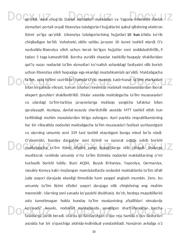 qo‘yildi.   Ayni   chog‘da   Davlat   xizmatlari   markazlari   va   Yagona   interaktiv   davlat
xizmatlari portali orqali litsenziya talabgorlari hujjatlarini qabul qilishning elektron
tizimi   yo‘lga   qo‘yildi.   Litsenziya   talabgorlarining   hujjatlari   10   kun   ichida   ko‘rib
chiqiladigan   bo‘ldi.   Vaholonki,   oldin   ushbu   jarayon   30   kunni   tashkil   etardi.   O‘z
navbatida   litsenziya   olish   uchun   kerak   bo‘lgan   hujjatlar   soni   soddalashtirilib ,   9
tadan   5   taga   kamaytirildi.   Barcha   yuridik   shaxslar   tashkiliy-huquqiy   shakllaridan
qat’iy   nazar   nodavlat   ta’lim   xizmatlari   ko‘rsatish   sohasidagi  faoliyatni   olib   borish
uchun litsenziya olish huquqiga ega ekanligi mustahkamlab qo‘yildi. Maktabgacha
ta’lim,  xalq   ta’limi  vazirliklari   hamda   O‘rta   maxsus,  kasb-hunar   ta’limi   markazlari
bilan birgalikda viloyat, tuman (shahar) kesimida malakali mutaxassislardan iborat
ekspert   guruhlari   shakllantirildi.   Shular   asosida   maktabgacha   ta’lim   muassasalari
va   ulardagi   ta’lim-tarbiya   jarayonlariga   mutlaqo   yangicha   tafakkur   bilan
qaralayapti.   Ayniqsa,   davlat-xususiy   sherikchilik   asosida   MTT   tashkil   etish   kun
tartibidagi   muhim   masalalardan   biriga   aylangan.   Ayni   paytda   respublikamizning
har bir viloyatida nodavlat  maktabgacha ta’lim muassaslari faoliyat  yuritayotgani
va   ularning   umumiy   soni   339   tani   tashkil   etayotgani   bunga   misol   bo‘la   oladi.
O‘ylaymizki,   bunday   dargohlar   soni   tizimli   va   nazorat   ostida   oshib   borishi
maktabgacha   ta’lim   tizimi   sifatini   yangi   bosqichlarga   olib   chiqadi.   Shularga
mushtarak   ravishda   umumiy   o‘rta   ta’lim   tizimida   nodavlat   maktablarning   o‘rni
kuchayib   borishi   tabiiy.   Buni   AQSH,   Buyuk   Britaniya,   Yaponiya,   Germaniya,
Janubiy Koreya kabi rivojlangan mamlakatlarda nodavlat maktablarda ta’lim sifati
juda   yuqori   darajada   ekanligi   timsolida   ham   yaqqol   anglash   mumkin.   Zero,   bu
umumiy   ta’lim   tizimi   sifatini   yuqori   darajaga   olib   chiqishning   eng   muhim
mezonidir. Ularning soni yanada ko‘payishi shubhasiz. Xo‘sh, boshqa muqobillarini
aslo   kamsitmagan   holda   bunday   ta’lim   maskanining   afzalliklari   nimalarda
ko‘rinadi?   Avvalo,   nodavlat   maktablarda   yaratilgan   shart-sharoitlar   barcha
talablarga javob beradi. Ularda qo‘llanilayotgan o‘quv reja hamda o‘quv dasturlari
asosida   har   bir   o‘quvchiga   alohida-individual   yondashiladi.   Navqiron   avlodga   o‘z
33