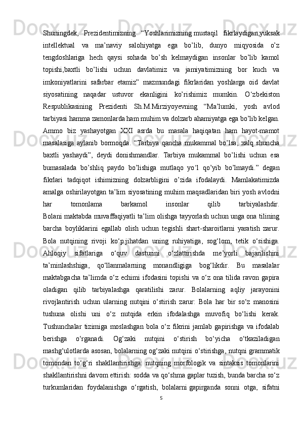 Shuningdek,   Prezidentimizning   “Yoshlarimizning   mustaqil   fikrlaydigan ,yuksak
intellektual   va   ma’naviy   salohiyatga   ega   bo’lib,   dunyo   miqyosida   o’z
tengdoshlariga   hech   qaysi   sohada   bo’sh   kelmaydigan   insonlar   bo’lib   kamol
topishi,baxtli   bo’lishi   uchun   davlatimiz   va   jamiyatimizning   bor   kuch   va
imkoniyatlarini   safarbar   etamiz”   mazmundagi   fikrlaridan   yoshlarga   oid   davlat
siyosatining   naqadar   ustuvor   ekanligini   ko’rishimiz   mumkin.   O ‘ zbekiston
Respublikasining   Prezidenti   Sh.M.Mirziyoyevning   “Ma’lumki,   yosh   avlod
tarbiyasi hamma zamonlarda ham muhim va dolzarb ahamiyatga ega bo’lib kelgan.
Ammo   biz   yashayotgan   XXI   asrda   bu   masala   haqiqatan   ham   hayot-mamot
masalasiga   aylanib   bormoqda.   “Tarbiya   qancha   mukammal   bo’lsa,   xalq   shuncha
baxtli   yashaydi”,   deydi   donishmandlar.   Tarbiya   mukammal   bo’lishi   uchun   esa
bumasalada   bo’shliq   paydo   bo’lishiga   mutlaqo   yo ‘ l   qo’yib   bo’lmaydi.”   degan
fikrlari   tadqiqot   ishimizning   dolzarbligini   o’zida   ifodalaydi.   Mamlakatimizda
amalga oshirilayotgan ta’lim siyosatining muhim maqsadlaridan biri yosh avlodni
har   tomonlama   barkamol   insonlar   qilib   tarbiyalashdir.
Bolani maktabda muvaffaqiyatli ta’lim olishga tayyorlash uchun unga ona tilining
barcha   boyliklarini   egallab   olish   uchun   tegishli   shart-sharoitlarni   yaratish   zarur.
Bola   nutqining   rivoji   ko‘p   jihatdan   uning   ruhiyatiga ,   sog‘lom,   tetik   o‘sishiga.
Ahloqiy   sifatlariga   o‘quv   dasturini   o‘zlattirishda   me’yorli   bajarilishini
ta’minlashshiga,   qo‘llanmalarning   monandligiga   bog‘likdir.   Bu   masalalar
maktabgacha   ta’limda   o‘z   echimi   ifodasini   topishi   va   o‘z   ona   tilida   ravon   gapira
oladigan   qilib   tarbiyalashga   qaratilishi   zarur.   Bolalarning   aqliy   jarayonini
rivojlantirish   uchun   ularning   nutqini   o‘stirish   zarur:   Bola   har   bir   so‘z   manosini
tushuna   olishi   uni   o‘z   nutqida   erkin   ifodalashga   muvofiq   bo‘lishi   kerak.
Tushunchalar   tizimiga   moslashgan   bola   o‘z   fikrini   jamlab   gapirishga   va   ifodalab
berishga   o‘rganadi.   Og‘zaki   nutqini   o‘stirish   bo‘yicha   o‘tkaziladigan
mashg‘ulotlarda asosan, bolalarning og‘zaki nutqini o‘stirishga, nutqni grammatik
tomondan   to‘g‘ri   shakllantirishga:   nutqning   morfologik   va   sintaksis   tomonlarini
shakllantirishni davom ettirish: sodda va qo‘shma gaplar tuzish, bunda barcha so‘z
turkumlaridan   foydalanishga   o‘rgatish,   bolalarni   gapirganda   sonni   otga ,   sifatni
5 