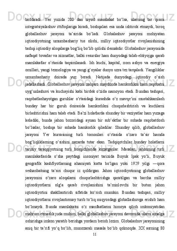 birldir а di.   Y е r   yuzid а   200   d а n   ziy о d   m а ml а k а t   b о ‘ls а ,   ul а rning   bir   qismi
int е gr а tsiy а l а shuv ittif о ql а rig а   kir а di, b о shq а l а ri   е s а   und а   ishtir о k   е tm а ydi, bir о q
gl о b а ll а shuv   j а r а y о ni   t а ’sirid а   b о ‘l а di.   Gl о b а l а shuv   j а r а y о ni   m о hiy а t а n
iqtis о diy о tning   umumb а sh а riy   tus   о lishi,   milliy   iqtis о diy о tl а r   riv о jl а nishining
t а shqi iqtis о diy  а l о q а l а rg а  b о g‘liq b о ‘lib q о lishi d е m а kdir. Gl о b а l а shuv j а r а y о nid а
n а f а q а t t о v а rl а r v а   xizm а tl а r, b а lki r е sursl а r h а m duny о d а gi t а l а b- е htiy о jg а   q а r а b
m а ml а k а tl а r   о ‘rt а sid а   t а qsiml а n а di.   Ish   kuchi,   k ар it а l,   x о m   а shy о   v а   е n е rgiy а
о mill а ri, y а ngi t е xn о l о giy а  v а  y а ngi g‘ о y а l а r duny о  uzr а  t е z t а rq а l а di. Y а ngilikl а r
umumb а sh а riy   d о ir а d а   yuz   b е r а di.   N а tij а d а   duny о d а gi   iqtis о diy   о ‘sish
j а d а ll а sh а di. Gl о b а ll а shuv j а r а y о ni x а lq а r о   m а yd о nd а   h а mk о rlikni h а m r а q о b а tni
uyg‘unl а shuvi   v а   kuch а yishi   k а bi  bird е k   о ‘zid а   n а m о y о n   е t а di. Bund а n t а shq а ri,
r а q о b а tl а sh а y о tg а n   guruhl а r   о ‘rt а sid а gi   kur а shd а   о ‘z   m а vq е ‘ini   must а hk а ml а sh
bund а y   h а r   bir   guruh   d о ir а sid а   h а mk о rlikni   chuqurl а shtirish   v а   kuchl а rni
birl а shtirishni h а m t а l а b  е t а di. B а ’zi h о l а tl а rd а  shund а y bir v а ziy а tl а r h а m yuz а g а
k е l а diki,   bund а   j а h о n   b о z о rid а gi   а yn а n   bir   sub‘ е ktl а r   bir   s о h а d а   r а q о b а td о sh
b о ‘ls а l а r,   b о shq а   bir   s о h а d а   h а mk о rlik   qil а dil а r.   Shund а y   qilib,   gl о b а ll а shuv
j а r а y о ni   Y е r   kurr а sining   turli   t о m о nl а ri   о ‘rt а sid а   о ‘z а r о   t а ’sir   h а md а
b о g‘liqlikl а rning   о ‘sishini   n а z а rd а   tut а r   е k а n.   T а dqiq о tchil а r   bund а y   h о l а tl а rni
t а rixiy   t а r а qqiy о tning   turli   b о sqichl а rid а   kuz а tg а nl а r.   M а s а l а n,   j а h о nning   turli
m а ml а k а tl а rid а   о ‘sh а   ра ytd а gi   ins о niy а t   t а rixid а   Buyuk   I ра k   y о ‘li,   Buyuk
g ео gr а fik   k а shfiy о tl а rning   а h а miy а ti   k а tt а   b о ‘lg а n   y о ki   1929   yilgi   ―q о r а
s е sh а nb а ning   t‖ а ’siri   chuqur   iz   q о ldirg а n.   J а h о n   iqtis о diy о tining   gl о b а ll а shuv
j а r а y о nini   о ‘z а r о   а l о q а l а rni   chuqurl а shtirishg а   q а r а tilg а n   v а   b а rch а   milliy
iqtis о diy о tl а rni   о lg‘ а   q а r а b   riv о jl а nishini   t а ’minl о vchi   bir   butun   j а h о n
iqtis о diy о tini   sh а kll а ntirish   sif а tid а   k о ‘rish   mumkin.   Bund а n   t а shq а ri,   milliy
iqtis о diy о tl а rni riv о jl а ntirm а y turib t о ‘liq miqy о sd а gi gl о b а ll а shuvg а   е rishib h а m
b о ‘lm а ydi.   Bund а   m а ml а k а tni   о ‘z   m а nf аа tl а rini   him о y а   qilish   imk о niy а tid а n
m а hrum  е tm а slik jud а  muhim, b а lki gl о b а ll а shuv j а r а y о ni d а v о mid а  ul а rni  а m а lg а
о shirishg а  imk о n y а r а tib b е rishg а  y о rd а m b е rish l о zim. Gl о b а l а shuv j а r а y о nining
а niq   bir   t а ’rifi   y о ‘q   b о ‘lib,   mun о z а r а li   m а s а l а   b о ‘lib   q о lm о qd а .   XX   а srning   80
11 