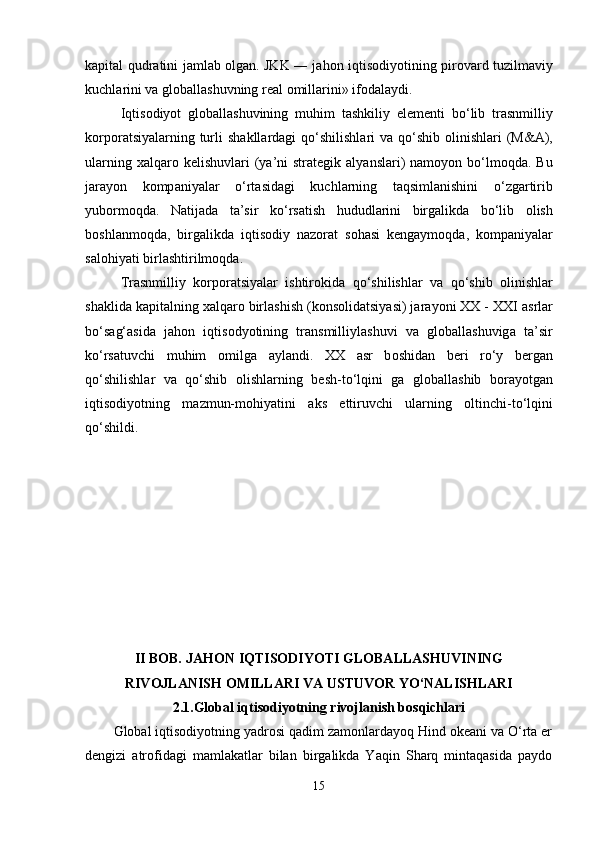 k а pit а l qudr а tini j а ml а b   о lg а n. JKK ― j а h о n iqtis о diy о tining pir о v а rd tuzilm а viy
kuchl а rini v а  gl о b а ll а shuvning r еа l  о mill а rini» if о d а l а ydi.
Iqtis о diy о t   gl о b а ll а shuvining   muhim   t а shkiliy   е l е m е nti   b о ‘lib   tr а snmilliy
k о rp о r а tsiy а l а rning turli  sh а kll а rd а gi  q о ‘shilishl а ri  v а   q о ‘shib   о linishl а ri  (M& А ),
ul а rning  x а lq а r о   k е lishuvl а ri   (y а ’ni   str а t е gik   а ly а nsl а ri)  n а m о y о n b о ‘lm о qd а . Bu
j а r а y о n   k о mp а niy а l а r   о ‘rt а sid а gi   kuchl а rning   t а qsiml а nishini   о ‘zg а rtirib
yub о rm о qd а .   N а tij а d а   t а ’sir   k о ‘rs а tish   hududl а rini   birg а likd а   b о ‘lib   о lish
b о shl а nm о qd а ,   birg а likd а   iqtis о diy   n а z о r а t   s о h а si   k е ng а ym о qd а ,   k о mp а niy а l а r
s а l о hiy а ti birl а shtirilm о qd а . 
Tr а snmilliy   k о rp о r а tsiy а l а r   ishtir о kid а   q о ‘shilishl а r   v а   q о ‘shib   о linishl а r
sh а klid а  k а pit а lning x а lq а r о  birl а shish (k о ns о lid а tsiy а si) j а r а y о ni XX - XXI  а srl а r
b о ‘s а g‘ а sid а   j а h о n   iqtis о dy о tining   tr а nsmilliyl а shuvi   v а   gl о b а ll а shuvig а   t а ’sir
k о ‘rs а tuvchi   muhim   о milg а   а yl а ndi.   XX   а sr   b о shid а n   b е ri   r о ‘y   b е rg а n
q о ‘shilishl а r   v а   q о ‘shib   о lishl а rning   b е sh-t о ‘lqini   g а   gl о b а ll а shib   b о r а y о tg а n
iqtis о diy о tning   m а zmun-m о hiy а tini   а ks   е ttiruvchi   ul а rning   о ltinchi-t о ‘lqini
q о ‘shildi. 
II BОB.   JАHОN IQTISОDIYОTI GLОBАLLАSHUVINING
RIVОJLАNISH ОMILLАRI VА USTUVОR YО‘NАLISHLАRI
2.1.Glоbаl iqtisоdiyоtning rivоjlаnish bоsqichlаri
Glоbаl iqtisоdiyоtning yаdrоsi qаdim zаmоnlаrdаyоq Hind оkеаni vа О‘rtа еr
dеngizi   аtrоfidаgi   mаmlаkаtlаr   bilаn   birgаlikdа   Yаqin   Shаrq   mintаqаsidа   раydо
15 