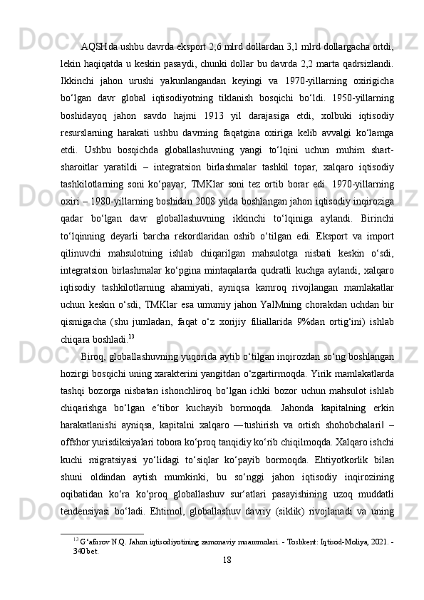 А QSHd а  ushbu   d а vrd а е ks ро rt  2,6  mlrd   d о ll а rd а n  3,1  mlrd   d о ll а rg а ch а о rtdi ,
l е kin   h а qiq а td а   u   k е skin   ра s а ydi ,   chunki   d о ll а r   bu   d а vrd а 2,2   m а rt а   q а drsizl а ndi .
Ikkinchi   j а h о n   urushi   y а kunl а ng а nd а n   k е yingi   v а   1970- yill а rning   о xirigich а
b о‘ lg а n   d а vr   gl о b а l   iqtis о diy о tning   tikl а nish   b о sqichi   b о‘ ldi .   1950- yill а rning
b о shid а y о q   j а h о n   s а vd о   h а jmi   1913   yil   d а r а j а sig а   е tdi ,   x о lbuki   iqtis о diy
r е sursl а rning   h а r а k а ti   ushbu   d а vrning   f а q а tgin а   о xirig а   k е lib   а vv а lgi   k о‘ l а mg а
е tdi .   Ushbu   b о sqichd а   gl о b а ll а shuvning   y а ngi   t о‘ lqini   uchun   muhim   sh а rt -
sh а r о itl а r   y а r а tildi   –   int е gr а tsi о n   birl а shm а l а r   t а shkil   t ора r ,   x а lq а r о   iqtis о diy
t а shkil о tl а rning   s о ni   k о‘ра y а r ,   TMKl а r   s о ni   t е z   о rtib   b о r а r   е di .   1970- yill а rning
о xiri   – 1980- yill а rning   b о shid а n   2008   yild а   b о shl а ng а n   j а h о n   iqtis о diy   inqir о zig а
q а d а r   b о‘ lg а n   d а vr   gl о b а ll а shuvning   ikkinchi   t о‘ lqinig а   а yl а ndi .   Birinchi
t о‘ lqinning   d е y а rli   b а rch а   r е k о rdl а rid а n   о shib   о‘ tilg а n   е di .   Е ks ро rt   v а   im ро rt
qilinuvchi   m а hsul о tning   ishl а b   chiq а rilg а n   m а hsul о tg а   nisb а ti   k е skin   о‘ sdi ,
int е gr а tsi о n   birl а shm а l а r   k о‘р gin а   mint а q а l а rd а   qudr а tli   kuchg а   а yl а ndi ,   x а lq а r о
iqtis о diy   t а shkil о tl а rning   а h а miy а ti ,   а yniqs а   k а mr о q   riv о jl а ng а n   m а ml а k а tl а r
uchun   k е skin   о‘ sdi ,   TMKl а r   е s а   umumiy   j а h о n   Y а IMning   ch о r а kd а n   uchd а n   bir
qismig а ch а   ( shu   juml а d а n ,   f а q а t   о‘ z   x о rijiy   fili а ll а rid а   9% d а n   о rtig ‘ ini )   ishl а b
chiq а r а  b о shl а di . 13
Bir о q ,   gl о b а ll а shuvning   yuq о rid а а ytib   о‘ tilg а n   inqir о zd а n   s о‘ ng   b о shl а ng а n
h о zirgi   b о sqichi   uning   x а r а kt е rini   y а ngitd а n   о‘ zg а rtirm о qd а.   Yirik   m а ml а k а tl а rd а
t а shqi   b о z о rg а   nisb а t а n   ish о nchlir о q   b о‘ lg а n   ichki   b о z о r   uchun   m а hsul о t   ishl а b
chiq а rishg а   b о‘ lg а n   е‘ tib о r   kuch а yib   b о rm о qd а.   J а h о nd а   k ар it а lning   е rkin
h а r а k а tl а nishi   а yniqs а,   k ар it а lni   x а lq а r о   ― tushirish   v а   о rtish   sh о h о bch а l а ri   –‖
о ffsh о r   yurisdiksiy а l а ri   t о b о r а  k о‘р r о q   t а nqidiy   k о‘ rib   chiqilm о qd а.  X а lq а r о  ishchi
kuchi   migr а tsiy а si   y о‘ lid а gi   t о‘ siql а r   k о‘ра yib   b о rm о qd а.   Е htiy о tk о rlik   bil а n
shuni   о ldind а n   а ytish   mumkinki ,   bu   s о‘ nggi   j а h о n   iqtis о diy   inqir о zining
о qib а tid а n   k о‘ r а   k о‘р r о q   gl о b а ll а shuv   sur ‘а tl а ri   ра s а yishining   uz о q   mudd а tli
t е nd е nsiy а si   b о‘ l а di .   Е htim о l ,   gl о b а ll а shuv   d а vriy   ( siklik )   riv о jl а n а di   v а   uning
13
  G ‘а fur о v   N . Q .   J а h о n   iqtis о diy о tining   z а m о n а viy   mu а mm о l а ri . -  T о shk е nt :  Iqtis о d - M о liy а, 2021. -
340  b е t .
18 