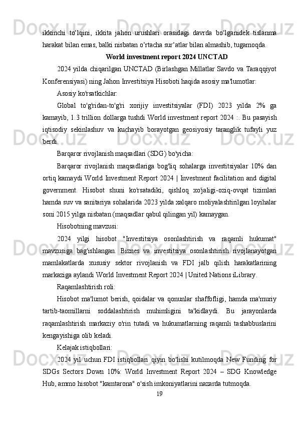 ikkinchi   t о‘ lqini ,   ikkit а   j а h о n   urushl а ri   о r а sid а gi   d а vrd а   b о‘ lg а nid е k   tisl а nm а
h а r а k а t   bil а n  е m а s ,  b а lki   nisb а t а n  о‘ rt а ch а  sur ‘а tl а r   bil а n  а lm а shib ,  tug а m о qd а.
World investment report 2024 UNCTAD
2024 yilda chiqarilgan UNCTAD (Birlashgan Millatlar Savdo va Taraqqiyot
Konferensiyasi) ning Jahon Investitsiya Hisoboti haqida asosiy ma'lumotlar:
Asosiy ko'rsatkichlar:
Global   to'g'ridan-to'g'ri   xorijiy   investitsiyalar   (FDI)   2023   yilda   2%   ga
kamayib, 1.3 trillion dollarga tushdi   World investment report 2024 : . Bu pasayish
iqtisodiy   sekinlashuv   va   kuchayib   borayotgan   geosiyosiy   taranglik   tufayli   yuz
berdi.
Barqaror rivojlanish maqsadlari (SDG) bo'yicha:
Barqaror   rivojlanish   maqsadlariga   bog'liq   sohalarga   investitsiyalar   10%   dan
ortiq kamaydi   World Investment  Report 2024 | Investment  facilitation and digital
government .   Hisobot   shuni   ko'rsatadiki,   qishloq   xo'jaligi-oziq-ovqat   tizimlari
hamda suv va sanitariya sohalarida 2023 yilda xalqaro moliyalashtirilgan loyihalar
soni 2015 yilga nisbatan (maqsadlar qabul qilingan yil) kamaygan.
Hisobotning mavzusi:
2024   yilgi   hisobot   "Investitsiya   osonlashtirish   va   raqamli   hukumat"
mavzusiga   bag'ishlangan.   Biznes   va   investitsiya   osonlashtirish   rivojlanayotgan
mamlakatlarda   xususiy   sektor   rivojlanish   va   FDI   jalb   qilish   harakatlarining
markaziga aylandi  World Investment Report 2024 | United Nations iLibrary .
Raqamlashtirish roli:
Hisobot   ma'lumot   berish,   qoidalar   va   qonunlar   shaffofligi,   hamda   ma'muriy
tartib-taomillarni   soddalashtirish   muhimligini   ta'kidlaydi.   Bu   jarayonlarda
raqamlashtirish   markaziy   o'rin   tutadi   va   hukumatlarning   raqamli   tashabbuslarini
kengayishiga olib keladi.
Kelajak istiqbollari:
2024   yil   uchun   FDI   istiqbollari   qiyin   bo'lishi   kutilmoqda   New   Funding   for
SDGs   Sectors   Down   10%:   World   Investment   Report   2024   –   SDG   Knowledge
Hub , ammo hisobot "kamtarona" o'sish imkoniyatlarini nazarda tutmoqda.
19 
