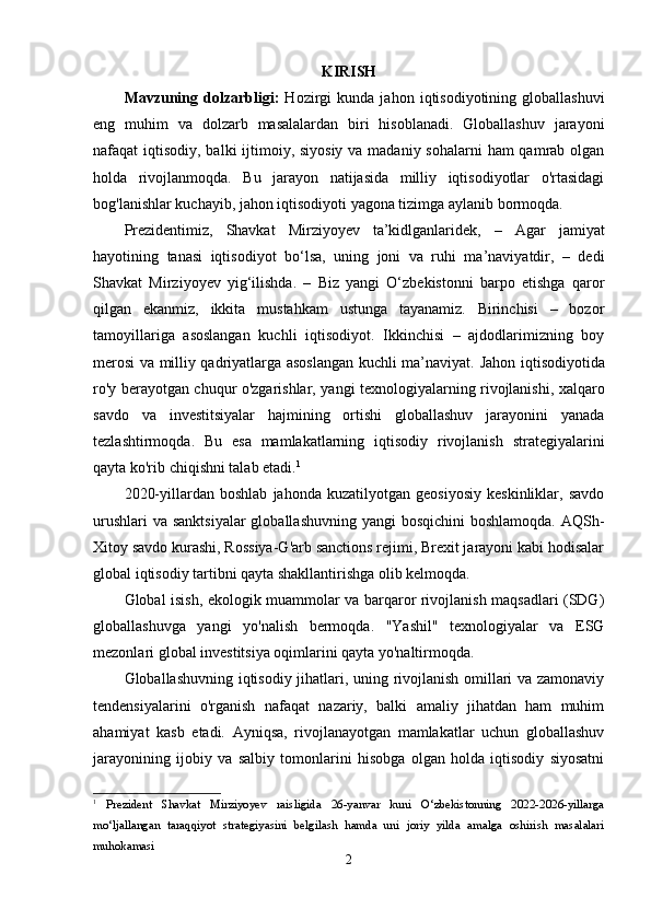 KIRISH
Mavzuning  dolzarbligi:   Hozirgi   kunda   jahon   iqtisodiyotining   globallashuvi
eng   muhim   va   dolzarb   masalalardan   biri   hisoblanadi.   Globallashuv   jarayoni
nafaqat iqtisodiy, balki ijtimoiy, siyosiy  va madaniy sohalarni  ham qamrab olgan
holda   rivojlanmoqda.   Bu   jarayon   natijasida   milliy   iqtisodiyotlar   o'rtasidagi
bog'lanishlar kuchayib, jahon iqtisodiyoti yagona tizimga aylanib bormoqda.
Prezidentimiz,   Shavkat   Mirziyoyev   ta’kidlganlaridek,   –   Agar   jamiyat
hayotining   tanasi   iqtisodiyot   bo‘lsa,   uning   joni   va   ruhi   ma’naviyatdir,   –   dedi
Shavkat   Mirziyoyev   yig‘ilishda.   –   Biz   yangi   O‘zbekistonni   barpo   etishga   qaror
qilgan   ekanmiz,   ikkita   mustahkam   ustunga   tayanamiz.   Birinchisi   –   bozor
tamoyillariga   asoslangan   kuchli   iqtisodiyot.   Ikkinchisi   –   ajdodlarimizning   boy
merosi va milliy qadriyatlarga asoslangan kuchli ma’naviyat.   Jahon iqtisodiyotida
ro'y berayotgan chuqur o'zgarishlar, yangi texnologiyalarning rivojlanishi, xalqaro
savdo   va   investitsiyalar   hajmining   ortishi   globallashuv   jarayonini   yanada
tezlashtirmoqda.   Bu   esa   mamlakatlarning   iqtisodiy   rivojlanish   strategiyalarini
qayta ko'rib chiqishni talab etadi. 1
2020-yillardan   boshlab   jahonda   kuzatilyotgan   geosiyosiy   keskinliklar,   savdo
urushlari  va sanktsiyalar  globallashuvning yangi  bosqichini boshlamoqda.  AQSh-
Xitoy savdo kurashi, Rossiya-G'arb sanctions rejimi, Brexit jarayoni kabi hodisalar
global iqtisodiy tartibni qayta shakllantirishga olib kelmoqda.
Global isish, ekologik muammolar va barqaror rivojlanish maqsadlari (SDG)
globallashuvga   yangi   yo'nalish   bermoqda.   "Yashil"   texnologiyalar   va   ESG
mezonlari global investitsiya oqimlarini qayta yo'naltirmoqda.
Globallashuvning iqtisodiy jihatlari, uning rivojlanish omillari va zamonaviy
tendensiyalarini   o'rganish   nafaqat   nazariy,   balki   amaliy   jihatdan   ham   muhim
ahamiyat   kasb   etadi.   Ayniqsa,   rivojlanayotgan   mamlakatlar   uchun   globallashuv
jarayonining   ijobiy   va   salbiy   tomonlarini   hisobga   olgan   holda   iqtisodiy   siyosatni
1
  Prezident   Shavkat   Mirziyoyev   raisligida   26-yanvar   kuni   O‘zbekistonning   2022-2026-yillarga
mo‘ljallangan   taraqqiyot   strategiyasini   belgilash   hamda   uni   joriy   yilda   amalga   oshirish   masalalari
muhokamasi
2 