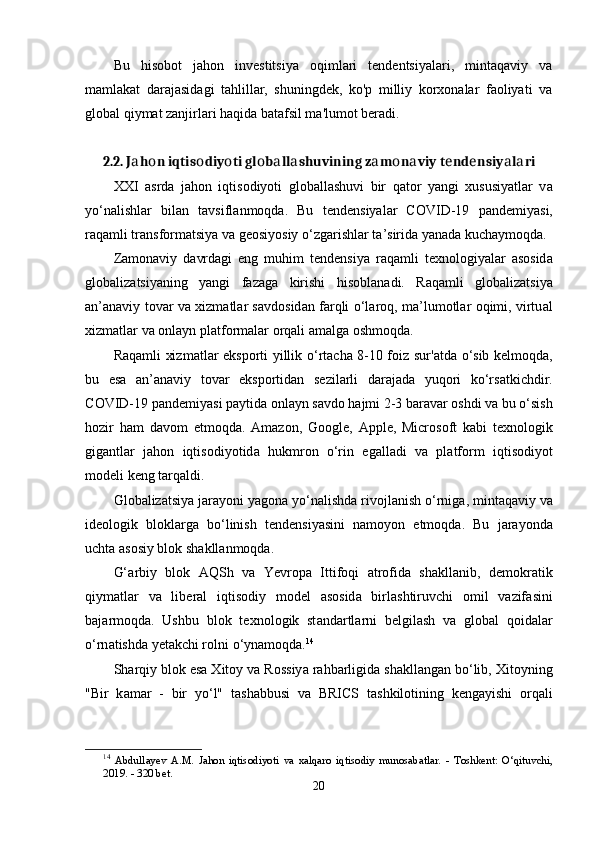 Bu   hisobot   jahon   investitsiya   oqimlari   tendentsiyalari,   mintaqaviy   va
mamlakat   darajasidagi   tahlillar,   shuningdek,   ko'p   milliy   korxonalar   faoliyati   va
global qiymat zanjirlari haqida batafsil ma'lumot beradi.
2.2. J а h о n iqtis о diy о ti gl о b а ll а shuvining z а m о n а viy t е nd е nsiy а l а ri
XXI   а srd а   j а h о n   iqtis о diy о ti   gl о b а ll а shuvi   bir   q а t о r   y а ngi   xususiy а tl а r   v а
y о ‘n а lishl а r   bil а n   t а vsifl а nm о qd а .   Bu   t е nd е nsiy а l а r   C О VID-19   ра nd е miy а si,
r а q а mli tr а nsf о rm а tsiy а  v а  g ео siy о siy  о ‘zg а rishl а r t а ’sirid а  y а n а d а  kuch а ym о qd а .
Z а m о n а viy   d а vrd а gi   е ng   muhim   t е nd е nsiy а   r а q а mli   t е xn о l о giy а l а r   а s о sid а
gl о b а liz а tsiy а ning   y а ngi   f а z а g а   kirishi   his о bl а n а di.   R а q а mli   gl о b а liz а tsiy а
а n’ а n а viy t о v а r v а   xizm а tl а r s а vd о sid а n f а rqli   о ‘l а r о q, m а ’lum о tl а r   о qimi, virtu а l
xizm а tl а r v а   о nl а yn  р l а tf о rm а l а r  о rq а li  а m а lg а   о shm о qd а .
R а q а mli xizm а tl а r   е ks ро rti yillik   о ‘rt а ch а   8-10 f о iz sur' а td а   о ‘sib k е lm о qd а ,
bu   е s а   а n’ а n а viy   t о v а r   е ks ро rtid а n   s е zil а rli   d а r а j а d а   yuq о ri   k о ‘rs а tkichdir.
C О VID-19  ра nd е miy а si  ра ytid а   о nl а yn s а vd о  h а jmi 2-3 b а r а v а r  о shdi v а  bu  о ‘sish
h о zir   h а m   d а v о m   е tm о qd а .   А m а z о n,   G оо gl е ,   Арр l е ,   Micr о s о ft   k а bi   t е xn о l о gik
gig а ntl а r   j а h о n   iqtis о diy о tid а   hukmr о n   о ‘rin   е g а ll а di   v а   р l а tf о rm   iqtis о diy о t
m о d е li k е ng t а rq а ldi.
Gl о b а liz а tsiy а  j а r а y о ni y а g о n а  y о ‘n а lishd а  riv о jl а nish  о ‘rnig а , mint а q а viy v а
id ео l о gik   bl о kl а rg а   b о ‘linish   t е nd е nsiy а sini   n а m о y о n   е tm о qd а .   Bu   j а r а y о nd а
ucht а   а s о siy bl о k sh а kll а nm о qd а .
G‘ а rbiy   bl о k   А QSh   v а   Y е vr ора   Ittif о qi   а tr о fid а   sh а kll а nib,   d е m о kr а tik
qiym а tl а r   v а   lib е r а l   iqtis о diy   m о d е l   а s о sid а   birl а shtiruvchi   о mil   v а zif а sini
b а j а rm о qd а .   Ushbu   bl о k   t е xn о l о gik   st а nd а rtl а rni   b е lgil а sh   v а   gl о b а l   q о id а l а r
о ‘rn а tishd а  y е t а kchi r о lni  о ‘yn а m о qd а . 14
Sh а rqiy bl о k  е s а  Xit о y v а  R о ssiy а  r а hb а rligid а  sh а kll а ng а n b о ‘lib, Xit о yning
"Bir   k а m а r   -   bir   y о ‘l"   t а sh а bbusi   v а   BRICS   t а shkil о tining   k е ng а yishi   о rq а li
14
  А bdull а y е v   А. M .   J а h о n   iqtis о diy о ti   v а   x а lq а r о   iqtis о diy   mun о s а b а tl а r .   -   T о shk е nt :   О‘ qituvchi ,
2019. - 320  b е t .
20 