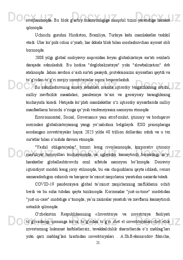 riv о jl а nm о qd а .   Bu   bl о k   g‘ а rbiy   hukmr о nligig а   muq о bil   tizim   y а r а tishg а   h а r а k а t
qilm о qd а .
Uchinchi   guruhni   Hindist о n,   Br а ziliy а ,   Turkiy а   k а bi   m а ml а k а tl а r   t а shkil
е t а di. Ul а r k о ‘ р rik r о lini   о ‘yn а b, h а r ikk а l а  bl о k bil а n m о sl а shuvch а n siy о s а t   о lib
b о rm о qd а .
2008   yilgi   gl о b а l   m о liy а viy   inqir о zd а n   k е yin   gl о b а liz а tsiy а   sur' а ti   s е zil а rli
d а r а j а d а   s е kinl а shdi.   Bu   h о dis а   "d е gl о b а liz а tsiy а "   y о ki   "sl о wb а liz а ti о n"   d е b
а t а lm о qd а . J а h о n s а vd о si  о ‘sish sur' а ti  ра s а ydi,  р r о t е ksi о nizm siy о s а tl а ri q а ytdi v а
t о ‘g‘rid а n-t о ‘g‘ri x о rijiy inv е stitsiy а l а r  о qimi b е q а r о rl а shdi.
Bu   s е kinl а shuvning   а s о siy   s а b а bl а ri   о r а sid а   iqtis о diy   t е ngsizlikning   о rtishi,
milliy   x а vfsizlik   m а s а l а l а ri,   ра nd е miy а   t а ’siri   v а   g ео siy о siy   t а r а nglikning
kuch а yishi   kir а di. N а tij а d а   k о ‘ р l а b m а ml а k а tl а r   о ‘z iqtis о diy siy о s а tl а rid а   milliy
m а nf аа tl а rni birinchi  о ‘ring а  q о ‘yish t е nd е nsiy а sini n а m о y о n  е tm о qd а .
Е nvir о nm е nt а l,   S о ci а l,   G о v е rn а nc е   y а ni   а tr о f-muhit,   ijtim о iy   v а   b о shq а ruv
m е z о nl а ri   gl о b а liz а tsiy а ning   y а ngi   y о ‘n а lishini   b е lgil а ydi.   Е SG   р rinsi р l а rig а
а s о sl а ng а n   inv е stitsiy а l а r   h а jmi   2023   yild а   40   trilli о n   d о ll а rd а n   о shdi   v а   u   t е z
sur' а tl а r bil а n  о ‘sishd а  d а v о m  е tm о qd а .
"Y а shil   о blig а tsiy а l а r"   b о z о ri   k е ng   riv о jl а nm о qd а ,   k о r ро r а tiv   ijtim о iy
m а s'uliy а t   t а m о yill а ri   kuch а ym о qd а   v а   ugl е r о dni   k а m а ytirish   b о r а sid а gi   s а ’y-
h а r а k а tl а r   gl о b а ll а shtiruvchi   о mil   sif а tid а   n а m о y о n   b о ‘lm о qd а .   D о ir а viy
iqtis о diy о t m о d е li k е ng j о riy   е tilm о qd а , bu   е s а   chiqindil а rni q а yt а   ishl а sh, r е surs
s а m а r а d о rligini  о shirish v а  b а rq а r о r t а ’min о t z а njirl а rini y а r а tishni n а z а rd а  tut а di.
C О VID-19   ра nd е miy а si   gl о b а l   t а ’min о t   z а njirl а rining   z а iflikl а rini   о chib
b е rdi   v а   bu   s о h а   tubd а n   q а yt а   tuzilm о qd а .   K о rx о n а l а r   "just-in-tim е "   m о d е lid а n
"just-in-c а s е " m о d е lig а   о ‘tm о qd а , y а ’ni z а xir а l а r y а r а tish v а  x а vfl а rni k а m а ytirish
ustunlik qilm о qd а .
O‘zbekiston   Respublikasining   «Investitsiya   va   investitsiya   faoliyati
to‘g’risida»gi   qonuniga   ko‘ra,   to‘g’ridan   to‘g’ri   chet   el   investitsiyalari-chet   ellik
investorning   hukumat   kafolatlarisiz,   tavakkalchilik   sharoitlarida   o‘z   mablag’lari
yoki   qarz   mablag’lari   hisobidan   investitsiyalari   .   A.Sh.Bekmurodov   fikricha,
21 