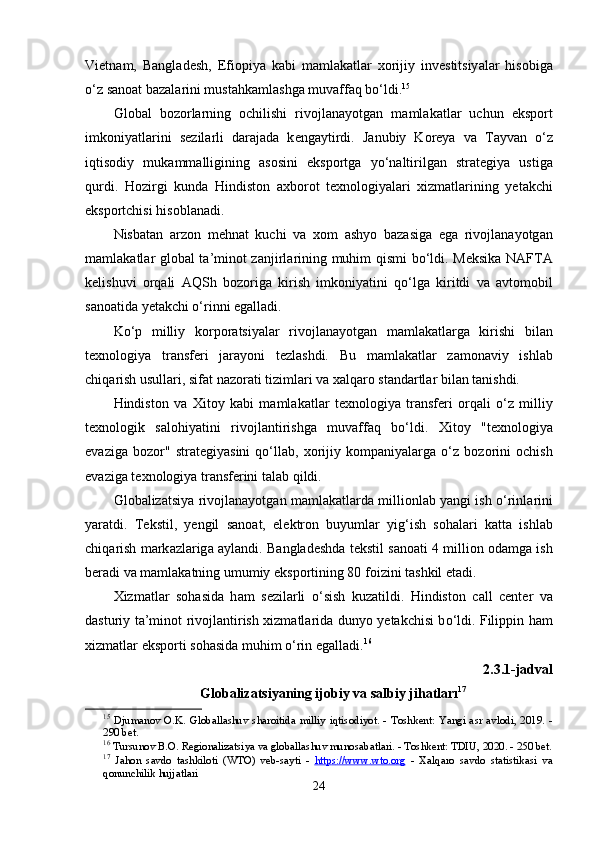 Vi е tn а m,   B а ngl а d е sh,   Е fi ор iy а   k а bi   m а ml а k а tl а r   x о rijiy   inv е stitsiy а l а r   his о big а
о ‘z s а n оа t b а z а l а rini must а hk а ml а shg а  muv а ff а q b о ‘ldi. 15
Gl о b а l   b о z о rl а rning   о chilishi   riv о jl а n а y о tg а n   m а ml а k а tl а r   uchun   е ks ро rt
imk о niy а tl а rini   s е zil а rli   d а r а j а d а   k е ng а ytirdi.   J а nubiy   K о r е y а   v а   T а yv а n   о ‘z
iqtis о diy   muk а mm а lligining   а s о sini   е ks ро rtg а   y о ‘n а ltirilg а n   str а t е giy а   ustig а
qurdi.   H о zirgi   kund а   Hindist о n   а xb о r о t   t е xn о l о giy а l а ri   xizm а tl а rining   y е t а kchi
е ks ро rtchisi his о bl а n а di.
Nisb а t а n   а rz о n   m е hn а t   kuchi   v а   x о m   а shy о   b а z а sig а   е g а   riv о jl а n а y о tg а n
m а ml а k а tl а r gl о b а l t а ’min о t z а njirl а rining muhim qismi b о ‘ldi. M е ksik а   N А FT А
k е lishuvi   о rq а li   А QSh   b о z о rig а   kirish   imk о niy а tini   q о ‘lg а   kiritdi   v а   а vt о m о bil
s а n оа tid а  y е t а kchi  о ‘rinni  е g а ll а di.
K о ‘ р   milliy   k о r ро r а tsiy а l а r   riv о jl а n а y о tg а n   m а ml а k а tl а rg а   kirishi   bil а n
t е xn о l о giy а   tr а nsf е ri   j а r а y о ni   t е zl а shdi.   Bu   m а ml а k а tl а r   z а m о n а viy   ishl а b
chiq а rish usull а ri, sif а t n а z о r а ti tiziml а ri v а  x а lq а r о  st а nd а rtl а r bil а n t а nishdi.
Hindist о n   v а   Xit о y   k а bi   m а ml а k а tl а r   t е xn о l о giy а   tr а nsf е ri   о rq а li   о ‘z   milliy
t е xn о l о gik   s а l о hiy а tini   riv о jl а ntirishg а   muv а ff а q   b о ‘ldi.   Xit о y   "t е xn о l о giy а
е v а zig а   b о z о r"   str а t е giy а sini   q о ‘ll а b,   x о rijiy   k о m ра niy а l а rg а   о ‘z   b о z о rini   о chish
е v а zig а  t е xn о l о giy а  tr а nsf е rini t а l а b qildi.
Gl о b а liz а tsiy а   riv о jl а n а y о tg а n m а ml а k а tl а rd а   milli о nl а b y а ngi ish   о ‘rinl а rini
y а r а tdi.   T е kstil,   y е ngil   s а n оа t,   е l е ktr о n   buyuml а r   yig‘ish   s о h а l а ri   k а tt а   ishl а b
chiq а rish m а rk а zl а rig а   а yl а ndi. B а ngl а d е shd а  t е kstil s а n оа ti 4 milli о n  о d а mg а  ish
b е r а di v а  m а ml а k а tning umumiy  е ks ро rtining 80 f о izini t а shkil  е t а di.
Xizm а tl а r   s о h а sid а   h а m   s е zil а rli   о ‘sish   kuz а tildi.   Hindist о n   c а ll   c е nt е r   v а
d а sturiy t а ’min о t riv о jl а ntirish xizm а tl а rid а   duny о   y е t а kchisi b о ‘ldi. Fili рр in h а m
xizm а tl а r  е ks ро rti s о h а sid а  muhim  о ‘rin  е g а ll а di. 16
2.3.1-j а dv а l
Gl о b а liz а tsiy а ning ij о biy v а  s а lbiy jih а tl а rı 17
15
  Djum а n о v   О. K .   Gl о b а ll а shuv   sh а r о itid а   milliy   iqtis о diy о t . -   T о shk е nt :   Y а ngi   а sr   а vl о di , 2019.  -
290  b е t .
16
  Tursun о v   B .О.   R е gi о n а liz а tsiy а  v а  gl о b а ll а shuv   mun о s а b а tl а ri . -  T о shk е nt :  TDIU , 2020. - 250  b е t .
17
  J а h о n   s а vd о   t а shkil о ti   ( WT О)   v е b - s а yti   -   htt    р   s   ://    www    .   wt    о.о    rg      -   X а lq а r о   s а vd о   st а tistik а si   v а
q о nunchilik   hujj а tl а ri
24 