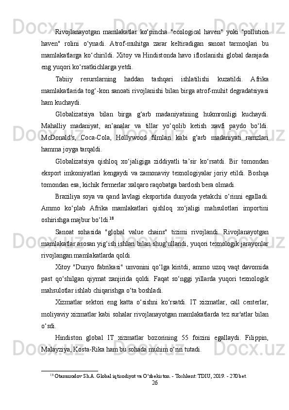 Riv о jl а n а y о tg а n   m а ml а k а tl а r   k о‘р inch а   "е c о l о gic а l   h а v е n "   y о ki   "ро lluti о n
h а v е n "   r о lini   о‘ yn а di .   А tr о f - muhitg а   z а r а r   k е ltir а dig а n   s а n оа t   t а rm о ql а ri   bu
m а ml а k а tl а rg а   k о‘ chirildi .   Xit о y   v а   Hindist о nd а   h а v о   ifl о sl а nishi   gl о b а l   d а r а j а d а
е ng   yuq о ri   k о‘ rs а tkichl а rg а  y е tdi .
T а biiy   r е sursl а rning   h а dd а n   t а shq а ri   ishl а tilishi   kuz а tildi .   А frik а
m а ml а k а tl а rid а  t о g ‘- k о n   s а n оа ti   riv о jl а nishi   bil а n   birg а а tr о f - muhit   d е gr а d а tsiy а si
h а m   kuch а ydi .
Gl о b а liz а tsiy а   bil а n   birg а   g ‘а rb   m а d а niy а tining   hukmr о nligi   kuch а ydi .
M а h а lliy   m а d а niy а t ,   а n ’а n а l а r   v а   till а r   y о‘ q о lib   k е tish   x а vfi   ра yd о   b о‘ ldi .
McD о n а ld ' s ,   C о c а- C о l а,   H о llyw оо d   filml а ri   k а bi   g ‘а rb   m а d а niy а ti   r а mzl а ri
h а mm а  j о yg а  t а rq а ldi .
Gl о b а liz а tsiy а   qishl о q   x о‘ j а ligig а   ziddiy а tli   t а’ sir   k о‘ rs а tdi .   Bir   t о m о nd а n
е ks ро rt   imk о niy а tl а ri   k е ng а ydi   v а   z а m о n а viy   t е xn о l о giy а l а r   j о riy   е tildi .   B о shq а
t о m о nd а n  е s а,  kichik   f е rm е rl а r   x а lq а r о  r а q о b а tg а  b а rd о sh   b е r а о lm а di .
Br а ziliy а   s о y а   v а   q а nd   l а vl а gi   е ks ро rtid а   duny о d а   y е t а kchi   о‘ rinni   е g а ll а di .
А mm о   k о‘р l а b   А frik а   m а ml а k а tl а ri   qishl о q   x о‘ j а ligi   m а hsul о tl а ri   im ро rtini
о shirishg а  m а jbur   b о‘ ldi . 18
S а n оа t   s о h а sid а   " gl о b а l   v а lu е   ch а ins "   tizimi   riv о jl а ndi .   Riv о jl а n а y о tg а n
m а ml а k а tl а r  а s о s а n   yig ‘ ish   ishl а ri   bil а n   shug ‘ ull а ndi ,  yuq о ri   t е xn о l о gik   j а r а y о nl а r
riv о jl а ng а n   m а ml а k а tl а rd а  q о ldi .
Xit о y   " Duny о   f а brik а si "   unv о nini   q о‘ lg а   kiritdi , а mm о   uz о q   v а qt   d а v о mid а
ра st   q о‘ shilg а n   qiym а t   z а njirid а   q о ldi .   F а q а t   s о‘ nggi   yill а rd а   yuq о ri   t е xn о l о gik
m а hsul о tl а r   ishl а b   chiq а rishg а о‘ t а  b о shl а di .
Xizm а tl а r   s е kt о ri   е ng   k а tt а   о‘ sishni   k о‘ rs а tdi .   IT   xizm а tl а r ,   c а ll   c е nt е rl а r ,
m о liy а viy   xizm а tl а r   k а bi   s о h а l а r   riv о jl а n а y о tg а n   m а ml а k а tl а rd а  t е z   sur 'а tl а r   bil а n
о‘ sdi .
Hindist о n   gl о b а l   IT   xizm а tl а r   b о z о rining   55   f о izini   е g а ll а ydi .   Fili рр in ,
M а l а yziy а,  K о st а- Rik а  h а m   bu   s о h а d а  muhim  о‘ rin   tut а di .
18
  О t а mur о d о v   Sh .А.   Gl о b а l   iqtis о diy о t   v а О‘ zb е kist о n . -  T о shk е nt :  TDIU , 2019. - 270  b е t .
26 