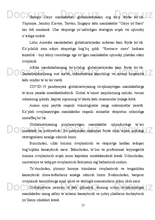 Sh а rqiy   О siy о   m а ml а k а tl а r ı   gl о b а liz а tsiy а d а n   е ng   k о‘р   f о yd а   k о‘ rdi .
Y аро niy а,   J а nubiy   K о r е y а,   T а yv а n ,   Sing ар ur   k а bi   m а ml а k а tl а r   "О siy о   y о‘ lb а rs "
l а ri   d е b   n о ml а ndi .   Ul а r   е ks ро rtg а   y о‘ n а ltirilg а n   str а t е giy а   о rq а li   t е z   iqtis о diy
о‘ sishg а е rishdi .
L о tin   А m е rik а   m а ml а k а tl а r ı   gl о b а liz а tsiy а d а n   nisb а t а n   k а m   f о yd а   k о‘ rdi .
K о‘р chilik   x о m   а shy о   е ks ро rtig а   b о g ‘ liq   q о ldi .   " R е s о urc е   curs е"   h о dis а si
kuz а tildi   -   b о y   t а biiy   r е sursl а rg а е g а   b о‘ lg а n   m а ml а k а tl а r   iqtis о diy   jih а td а n   s е kin
riv о jl а ndi .
А frik а   m а ml а k а tl а rining   k о‘р chiligi   gl о b а liz а tsiy а d а n   k а m   f о yd а   k о‘ rdi .
S а n оа tl а shtirishning   sust   sur 'а ti ,   infr а struktur а   k а mchiligi   v а   siy о siy   b е q а r о rlik
k а bi  о mill а r   t а’ sir   k о‘ rs а tdi .
C О VID -19   ра nd е miy а si   gl о b а liz а tsiy а ning   riv о jl а n а y о tg а n   m а ml а k а tl а rg а
t а’ sirini   y а n а d а   mur а kk а bl а shtirdi .   Gl о b а l   t а’ min о t   z а njirl а rining   uzilishi ,   turizm
s о h а sining   qul а shi ,  k ар it а l  о qimining   t о‘ xt а shi   k а bi   mu а mm о l а r   yuz а g а  k е ldi .
А mm о   а yni   ра ytd а   r а q а mli   t е xn о l о giy а l а r   y а ngi   imk о niy а tl а r   y а r а tdi .
K о‘р l а b   riv о jl а n а y о tg а n   m а ml а k а tl а r   r а q а mli   xizm а tl а r   е ks ро rtini   о shirishg а
muv а ff а q   b о‘ ldi .
Gl о b а liz а tsiy а ning   riv о jl а n а y о tg а n   m а ml а k а tl а r   iqtis о diy о tig а   t а’ siri
mur а kk а b   v а   ziddiy а tlidir .   Bu   j а r а y о nd а n   m а ksim а l   f о yd а   о lish   uchun   quyid а gi
str а t е giy а l а rni  а m а lg а о shirish   l о zim :
Birinchid а n ,   ichki   b о z о rni   riv о jl а ntirish   v а   е ks ро rtg а   h а dd а n   t а shq а ri
b о g ‘ liqlikni   k а m а ytirish   z а rur .   Ikkinchid а n ,   t а’ lim   v а   р r о f е ssi о n а l   t а yy о rg а rlik
tizimini   riv о jl а ntirish   о rq а li   ins о n   k ар it а lini   must а hk а ml а sh   k е r а k .   Uchinchid а n ,
inn о v а tsiy а  v а  t а dqiq о t - riv о jl а ntirish   f ао liy а tini   r а g ‘ b а tl а ntirish   muhim .
T о‘ rtinchid а n ,   ijtim о iy   him о y а   tiziml а rini   riv о jl а ntirish   v а   t е ngsizlikni
k а m а ytirish   ch о r а- t а dbirl а rini   а m а lg а   о shirish   l о zim .   B е shinchid а n ,   b а rq а r о r
riv о jl а nish   t а m о yill а rig а а m а l   qilish   v а е k о l о gik   mu а mm о l а rni  о ldini  о lish   z а rur .
Gl о b а liz а tsiy а   j а r а y о ni   t о‘ xt а b   q о lm а ydi ,   shuning   uchun   riv о jl а n а y о tg а n
m а ml а k а tl а r   uning   s а lbiy   t а’ sirl а rini   k а m а ytirish   v а   ij о biy   jih а tl а rini   kuch а ytirish
y о‘ ll а rini   izl а shl а ri   k е r а k .
27 