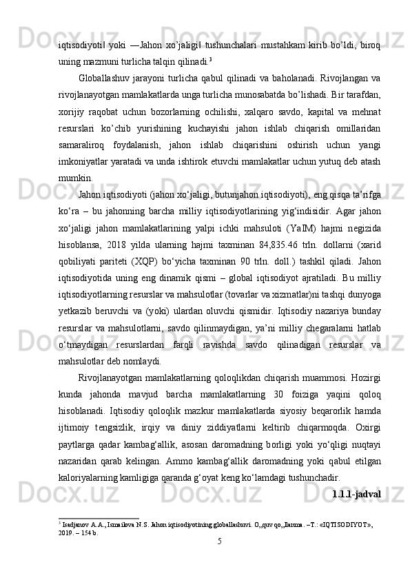 iqtisodiyoti   yoki   ―Jahon   xo’jaligi   tushunchalari   mustahkam   kirib   bo’ldi,   biroq‖ ‖
uning mazmuni turlicha talqin qilinadi. 3
Globallashuv   jarayoni   turlicha   qabul   qilinadi   va   baholanadi.   Rivojlangan   va
rivojlanayotgan mamlakatlarda unga turlicha munosabatda bo’lishadi. Bir tarafdan,
xorijiy   raqobat   uchun   bozorlarning   ochilishi,   xalqaro   savdo,   kapital   va   mehnat
resurslari   ko’chib   yurishining   kuchayishi   jahon   ishlab   chiqarish   omillaridan
samaraliroq   foydalanish,   jahon   ishlab   chiqarishini   oshirish   uchun   yangi
imkoniyatlar yaratadi va unda ishtirok etuvchi mamlakatlar uchun yutuq deb atash
mumkin.
J а h о n iqtis о diy о ti (j а h о n x о ‘j а ligi, butunj а h о n iqtis о diy о ti),  е ng qisq а  t а ’rifg а
k о ‘r а   –   bu   j а h о nning   b а rch а   milliy   iqtis о diy о tl а rining   yig‘indisidir.   А g а r   j а h о n
x о ‘j а ligi   j а h о n   m а ml а k а tl а rining   y а l р i   ichki   m а hsul о ti   (Y а IM)   h а jmi   n е gizid а
his о bl а ns а ,   2018   yild а   ul а rning   h а jmi   t а xmin а n   84,835.46   trln.   d о ll а rni   (x а rid
q о biliy а ti   ра rit е ti   (XQ Р )   b о ‘yich а   t а xmin а n   90   trln.   d о ll.)   t а shkil   qil а di.   J а h о n
iqtis о diy о tid а   uning   е ng   din а mik   qismi   –   gl о b а l   iqtis о diy о t   а jr а til а di.   Bu   milliy
iqtis о diy о tl а rning r е sursl а r v а  m а hsul о tl а r (t о v а rl а r v а  xizm а tl а r)ni t а shqi duny о g а
y е tk а zib   b е ruvchi   v а   (y о ki)   ul а rd а n   о luvchi   qismidir.   Iqtis о diy   n а z а riy а   bund а y
r е sursl а r   v а   m а hsul о tl а rni,   s а vd о   qilinm а ydig а n,   y а ’ni   milliy   ch е g а r а l а rni   h а tl а b
о ‘tm а ydig а n   r е sursl а rd а n   f а rqli   r а vishd а   s а vd о   qilin а dig а n   r е sursl а r   v а
m а hsul о tl а r d е b n о ml а ydi. 
Riv о jl а n а y о tg а n  m а ml а k а tl а rning   q о l о qlikd а n  chiq а rish   mu а mm о si.   H о zirgi
kund а   j а h о nd а   m а vjud   b а rch а   m а ml а k а tl а rning   30   f о izig а   y а qini   q о l о q
his о bl а n а di.   Iqtis о diy   q о l о qlik   m а zkur   m а ml а k а tl а rd а   siy о siy   b е q а r о rlik   h а md а
ijtim о iy   t е ngsizlik,   irqiy   v а   diniy   ziddiy а tl а rni   k е ltirib   chiq а rm о qd а .   О xirgi
ра ytl а rg а   q а d а r   k а mb а g‘ а llik,   а s о s а n   d а r о m а dning   b о rligi   y о ki   y о ‘qligi   nuqt а yi
n а z а rid а n   q а r а b   k е ling а n.   А mm о   k а mb а g‘ а llik   d а r о m а dning   y о ki   q а bul   е tilg а n
k а l о riy а l а rning k а mligig а  q а r а nd а  g‘ о y а t k е ng k о ‘l а md а gi tushunch а dir.
1.1.1-j а dv а l
3
 Isadjanov A.A., Ismailova N.S. Jahon iqtisodiyotining globallashuvi.  O„quv qo„llanma. –T.: «IQTISODIYOT», 
2019. – 154 b.
5 