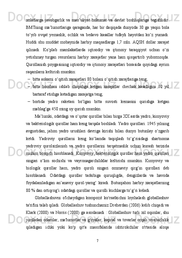 x о l а tl а rg а   j а v о bg а rlik   v а   m а s ‘ uliy а t   hukum а t   v а   d а vl а t   b о shliql а rig а   t е gishlidir .
BMTning   m а’ lum о tl а rig а   q а r а g а nd а,   h а r   bir   d а qiq а d а   duny о d а  30   g а   y а qin   b о l а
t о‘ yib   о vq а t   y е m а slik ,   о chlik   v а   b е d а v о   k а s а ll а r   tuf а yli   h а y о td а n   k о‘ z   yum а di .
Huddi   shu   mudd а t   m о b а ynid а   h а rbiy   m а qs а dl а rg а   1,7   mln .   А QSH   d о ll а r   x а r а j а t
qilin а di .   K о‘р l а b   m а ml а k а tl а rd а   iqtis о diy   v а   ijtim о iy   t а r а qqiy о t   uchun   о‘ zi
y е tishm а y   turg а n   r е sursl а rni   h а rbiy   x а r а j а tl а r   y а n а   h а m   qisq а rtirib   yub о rm о qd а.
Qur о ll а nish   ро yg а sining   iqtis о diy   v а   ijtim о iy   x а r а j а tl а ri   b о r а sid а   quyid а gi   а yrim
r а q а ml а rni   k е ltirish   mumkin :
 bitt а а sk а rni  о‘ qitish   x а r а j а tl а ri  80  b о l а ni  о‘ qitish   x а r а jtl а rig а  t е ng ;
 bitt а   b о mb а ni   ishl а b   chiqishg а   k е tg а n   x а r а j а tl а r   ch е ch а k   k а s а lligini   10   yil
b а rt а r а f  е tishg а  k е t а dig а n   x а r а j а tg а  t е ng ; 
 b о rtid а   y а dr о   r а k е t а si   b о‘ lg а n   bitt а   suv о sti   k е m а sini   qurishg а   k е tg а n
m а bl а g ‘ g а 450  ming   uy   qurish   mumkin . 
M а’ lumki , о d а td а gi   v а о‘ q о t а r   qur о ll а r   bil а n   birg а  XX  а srd а  y а dr о,  kimy о viy
v а  b а kt е ri о l о gik   qur о ll а r   h а m   k е ng   t а rq а l а  b о shl а di .  Y а dr о  qur о ll а ri . 1945  yilning
а vgustid а n ,   j а h о n   y а dr о   urushl а ri   d а vrig а   kirishi   bil а n   duny о   butunl а y   о‘ zg а rib
k е tdi .   Y а dr о viy   qur о ll а rni   k е ng   k о‘ l а md а   t а qiql а sh   t о‘ g ‘ risid а gi   sh а rtn о m а
y а dr о viy   qur о lsizl а nish   v а   y а dr о   qur о ll а rini   t а rq а tm а slik   uchun   kur а sh   t а rixid а
muhim   b о sqich   his о bl а n а di .  Kimy о viy ,  b а kt е ri о l о gik   qur о ll а r   h а m   y а dr о  qur о ll а ri
sing а ri   о‘ lim   s о chishi   v а   v а yr о n а g а rchilikl а r   k е ltirishi   mumkin .   Kimy о viy   v а
bi о l о gik   qur о ll а r   h а m ,   y а dr о   qur о li   sing а ri   о mm а viy   qirg ‘ in   qur о ll а ri   d е b
his о bl а n а di .   О d а td а gi   qur о ll а r   t а rkibig а   quruqligd а,   d е ngizl а rd а   v а   h а v о d а
f о yd а l а nil а dig а n   а n ’а n а viy   qur о l - y а r о g ‘   kir а di .   Butunj а h о n   h а rbiy   x а r а j а tl а rning
80 %  d а n  о rtiqr о g ‘ i  о d а td а gi   qur о ll а r   v а  qur о lli   kuchl а rg а  t о‘ g ‘ ri   k е l а di . 
Globallashuvni   o'lchaydigan   kompozit   ko'rsatkichni   loyihalash   globallashuv
ta'rifini talab qiladi. Globallashuv tushunchamiz Dreherdan (2006) kelib chiqadi va
Klark (2000) va Norris (2000) ga asoslanadi  :  Globallashuv turli  xil oqimlar, shu
jumladan  odamlar,  ma'lumotlar  va   g'oyalar,  kapital   va  tovarlar  orqali   vositachilik
qiladigan   ichki   yoki   ko'p   qit'a   masofalarida   ishtirokchilar   o'rtasida   aloqa
7 
