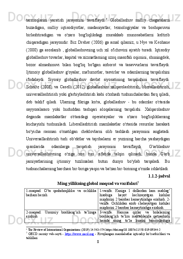 tarmoqlarini   yaratish   jarayonini   tavsiflaydi. 6
  Globallashuv   milliy   chegaralarni
buzadigan,   milliy   iqtisodiyotlar,   madaniyatlar,   texnologiyalar   va   boshqaruvni
birlashtiradigan   va   o'zaro   bog'liqlikdagi   murakkab   munosabatlarni   keltirib
chiqaradigan   jarayondir.   Biz   Dreher   (2006)   ga   amal   qilamiz,   u   Nye   va   Keohane
(2000)   ga   asoslanib   ,   globallashuvning   uch   xil   o'lchovini   ajratib   turadi.   Iqtisodiy
globallashuv tovarlar, kapital va xizmatlarning uzoq masofali oqimini, shuningdek,
bozor   almashinuvi   bilan   bog'liq   bo'lgan   axborot   va   tasavvurlarni   tavsiflaydi.
Ijtimoiy   globallashuv   g'oyalar,   ma'lumotlar,   tasvirlar   va   odamlarning   tarqalishini
ifodalaydi.   Siyosiy   globallashuv   davlat   siyosatining   tarqalishini   tavsiflaydi.
Scholte   (2008)   va   Caselli   (2012)   globallashuv   xalqarolashtirish,   liberallashtirish,
universallashtirish yoki g'arbiylashtirish kabi o'xshash tushunchalardan farq qiladi,
deb   taklif   qiladi.   Ularning   fikriga   ko'ra,   globallashuv   -   bu   odamlar   o'rtasida
sayyoralararo   yoki   hududdan   tashqari   aloqalarning   tarqalishi.   Xalqarolashuv
deganda   mamlakatlar   o'rtasidagi   operatsiyalar   va   o'zaro   bog'liqliklarning
kuchayishi   tushuniladi.   Liberallashtirish   mamlakatlar   o'rtasida   resurslar   harakati
bo'yicha   rasman   o'rnatilgan   cheklovlarni   olib   tashlash   jarayonini   anglatadi.
Universallashtirish   turli   ob'ektlar   va   tajribalarni   er   yuzining   barcha   yashaydigan
qismlarida   odamlarga   tarqatish   jarayonini   tavsiflaydi.   G'arblashuv
universallashuvning   o'ziga   xos   turi   sifatida   talqin   qilinadi,   bunda   G'arb
jamiyatlarining   ijtimoiy   tuzilmalari   butun   dunyo   bo'ylab   tarqaladi.   Bu
tushunchalarning barchasi bir-biriga yaqin va ba'zan bir-birining o'rnida ishlatiladi.
1.1.2-j а dv а l
Ming yillikning gl о b а l m а qs а d v а  v а zif а l а ri 7
1-m а qs а d.   О ‘t а   q а shsh о qlikk а   v а   о chlikk а
b а rh а m b е rish 1-v а zif а .   Kunig а   1   d о ll а rd а n   k а m   m а bl а g‘
his о big а   h а y о t   k е chir а y о tg а n   kishil а r
miqd о rini 2 b а r о b а r k а m а ytirishg а   е rishish. 2-
vаzifа.   Оchlikdаn   аzоb   chеkаyоtgаn   kishilаr
miqdоrini 2 bаrоbаr kаmаytirishgа еrishish.
2- m а qs а d .   Umumiy   b о shl а ng ‘ ich   t а’ limg а
е rishish 3- v а zif а.   H а mm а   qizl а r   v а   b о l а l а rning
b о shl а ng ‘ ich   t а’ lim   m а kt а bl а rid а   q а tn а shishi
h а md а   uning   t о‘ l а   kursini   t а m о ml а shig а
6
 The Review of International Organizations (2019) 14:543–574 https://doi.org/10.1007/s11558-019-09344-2
7
  ОЕ CD r а smiy v е b-s а yti   -   htt    р   s://www.    ое    cd.    о   rg      - Riv о jl а ng а n m а ml а k а tl а r iqtis о diy k о ‘rs а tkichl а ri v а
t а hlill а ri
8 
