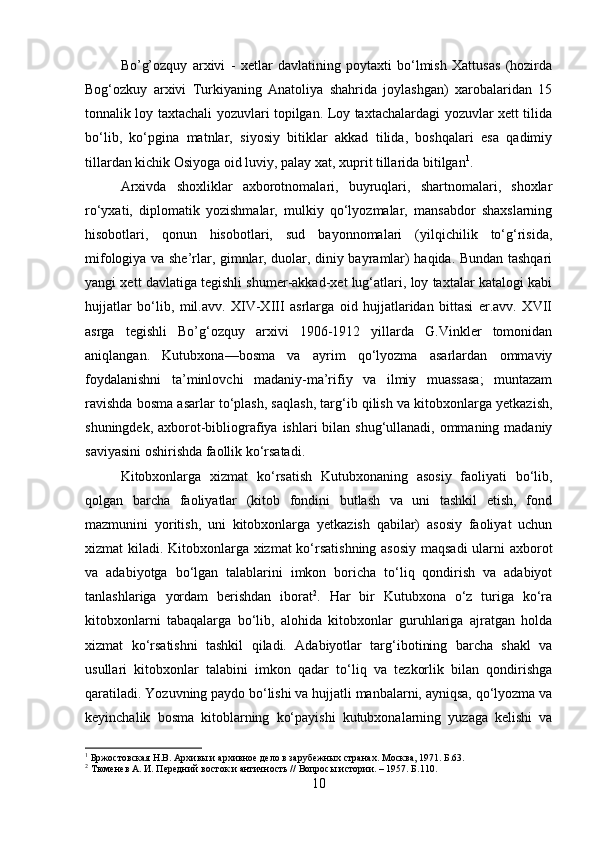 Bo’g’ozquy   arxivi   -   xetlar   davlatining   poytaxti   bо‘lmish   Xattusas   (hozirda
Bog‘ozkuy   arxivi   Turkiyaning   Anatoliya   shahrida   joylashgan)   xarobalaridan   15
tonnalik loy taxtachali yozuvlari topilgan. Loy taxtachalardagi yozuvlar xett tilida
bо‘lib,   kо‘pgina   matnlar,   siyosiy   bitiklar   akkad   tilida,   boshqalari   esa   qadimiy
tillardan kichik Osiyoga oid luviy, palay xat, xuprit tillarida bitilgan 1
.
Arxivda   shoxliklar   axborotnomalari,   buyruqlari,   shartnomalari,   shoxlar
rо‘yxati,   diplomatik   yozishmalar,   mulkiy   qо‘lyozmalar,   mansabdor   shaxslarning
hisobotlari,   qonun   hisobotlari,   sud   bayonnomalari   (yilqichilik   tо‘g‘risida,
mifologiya va she’rlar, gimnlar, duolar, diniy bayramlar) haqida. Bundan tashqari
yangi xett davlatiga tegishli shumer-akkad-xet lug‘atlari, loy taxtalar katalogi kabi
hujjatlar   bо‘lib,   mil.avv.   XIV-XIII   asrlarga   oid   hujjatlaridan   bittasi   er.avv.   XVII
asrga   tegishli   Bo’g‘ozquy   arxivi   1906-1912   yillarda   G.Vinkler   tomonidan
aniqlangan.   Kutubxona—bosma   va   ayrim   qо‘lyozma   asarlardan   ommaviy
foydalanishni   ta’minlovchi   madaniy-ma’rifiy   va   ilmiy   muassasa;   muntazam
ravishda bosma asarlar tо‘plash, saqlash, targ‘ib qilish va kitobxonlarga yetkazish,
shuningdek, axborot-bibliografiya ishlari bilan shug‘ullanadi, ommaning madaniy
saviyasini oshirishda faollik kо‘rsatadi. 
Kitobxonlarga   xizmat   kо‘rsatish   Kutubxonaning   asosiy   faoliyati   bо‘lib,
qolgan   barcha   faoliyatlar   (kitob   fondini   butlash   va   uni   tashkil   etish,   fond
mazmunini   yoritish,   uni   kitobxonlarga   yetkazish   qabilar)   asosiy   faoliyat   uchun
xizmat kiladi. Kitobxonlarga xizmat kо‘rsatishning asosiy maqsadi ularni axborot
va   adabiyotga   bо‘lgan   talablarini   imkon   boricha   tо‘liq   qondirish   va   adabiyot
tanlashlariga   yordam   berishdan   iborat 2
.   Har   bir   Kutubxona   о‘z   turiga   kо‘ra
kitobxonlarni   tabaqalarga   bо‘lib,   alohida   kitobxonlar   guruhlariga   ajratgan   holda
xizmat   kо‘rsatishni   tashkil   qiladi.   Adabiyotlar   targ‘ibotining   barcha   shakl   va
usullari   kitobxonlar   talabini   imkon   qadar   tо‘liq   va   tezkorlik   bilan   qondirishga
qaratiladi. Yozuvning paydo bо‘lishi va hujjatli manbalarni, ayniqsa, qо‘lyozma va
keyinchalik   bosma   kitoblarning   kо‘payishi   kutubxonalarning   yuzaga   kelishi   va
1
 Бржостовская Н.В. Архивы и архивное дело в зарубежных странах. Москва, 1971. Б.63.
2
 Тюменев А. И. Передний восток и античность // Вопросы истории. – 1957. Б.110.
10 