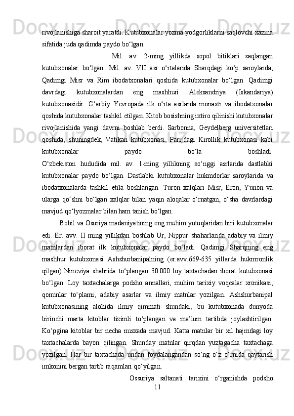 rivojlanishiga sharoit yaratdi. Kutubxonalar yozma yodgorliklarni saqlovchi xazina
sifatida juda qadimda paydo bо‘lgan. 
Mil.   av.   2-ming   yillikda   sopol   bitiklari   saqlangan
kutubxonalar   b о ‘lgan.   Mil.   av.   VII   a sr   о‘rtalarida   Sharqdagi   kо‘p   saroylarda,
Qadimgi   Misr   va   Rim   ibodatxonalari   qoshida   kutubxonalar   bо‘lgan.   Qadimgi
davrdagi   kutubxonalardan   eng   mashhuri   Aleksandriya   (Iskandariya)
kutubxonasidir.   G‘arbiy   Yevropada   ilk   о‘rta   asrlarda   monastr   va   ibodatxonalar
qoshida kutubxonalar tashkil etilgan. Kitob bosishning ixtiro qilinishi kutubxonalar
rivojlanishida   yangi   davrni   boshlab   berdi.   Sarbonna,   Geydelberg   universitetlari
qoshida,   shuningdek,   Vatikan   kutubxonasi,   Parijdagi   Kirollik   kutubxonasi   kabi
kutubxonalar   paydo   bо‘la   boshladi.
О‘zbekiston   hududida   mil.   av.   1-ming   yillikning   sо‘nggi   asrlarida   dastlabki
kutubxonalar   paydo   bо‘lgan.   Dastlabki   kutubxonalar   hukmdorlar   saroylarida   va
ibodatxonalarda   tashkil   etila   boshlangan.   Turon   xalqlari   Misr,   Eron,   Yunon   va
ularga   qо‘shni   bо‘lgan   xalqlar   bilan   yaqin   aloqalar   о‘rnatgan,   о‘sha   davrlardagi
mavjud qо‘lyozmalar bilan ham tanish bо‘lgan. 
Bobil va Osuriya madaniyatining eng mu h im yutu q laridan biri kutubxonalar
edi.   Er.   avv.   II   ming   yillikdan   boshlab   Ur,   Nippur   sha h arlarida   adabiy   va   ilmiy
matnlardan   iborat   ilk   kutubxonalar   paydo   b о‘ ladi.   Qadimgi   Sharqning   eng
mashhur   kutubxonasi   Ashshurbanipalning   (er.avv.669-635   yillarda   hukmronlik
qilgan)   Nineviya   shahrida   tо‘plangan   30.000   loy   taxtachadan   iborat   kutubxonasi
bо‘lgan.   Loy   taxtachalarga   podsho   annallari,   muhim   tarixiy   voqealar   xronikasi,
qonunlar   tо‘plami,   adabiy   asarlar   va   ilmiy   matnlar   yozilgan.   Ashshurbanipal
kutubxonasining   alohida   ilmiy   qimmati   shundaki,   bu   kutubxonada   dunyoda
birinchi   marta   kitoblar   tizimli   tо‘plangan   va   ma’lum   tartibda   joylashtirilgan.
Kо‘pgina   kitoblar   bir   necha   nusxada   mavjud.   Katta   matnlar   bir   xil   hajmdagi   loy
taxtachalarda   bayon   qilingan.   Shunday   matnlar   qirqdan   yuztagacha   taxtachaga
yozilgan.   Har   bir   taxtachada   undan   foydalangandan   sо‘ng   о‘z   о‘rnida   qaytarish
imkonini bergan tartib raqamlari qо‘yilgan. 
Ossuriya   saltanati   tarixini   о‘rganishda   podsho
11 