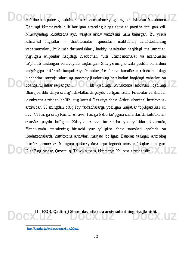 Ashshurbanipalning   kutubxonasi   muhim   ahamiyatga   egadir.   Mazkur   kutubxona
Qadimgi   Nineviyada   olib   borilgan   arxeologik   qazishmalar   paytida   topilgan   edi.
Nineviyadagi   kutubxona   ayni   vaqtda   arxiv   vazifasini   ham   bajargan.   Bu   yerda
xilma-xil   hujjatlar   –   shartnomalar,   qonunlar,   maktublar,   amaldorlarning
xabarnomalari,   hukumat   farmoyishlari,   harbiy   harakatlar   haqidagi   ma’lumotlar,
yig‘ilgan   о‘lponlar   haqidagi   hisobotlar,   turli   iltimosnomalar   va   arznomalar
tо‘planib   taxlangan   va   avaylab   saqlangan.   Shu   yerning   о‘zida   podsho   xonadoni
xо‘jaligiga   oid  hisob-buxgalteriya   kitoblari,   binolar   va  kanallar   qurilishi   haqidagi
hisobotlar, munajjimlarning samoviy jismlarning harakatlari haqidagi xabarlari va
boshqa hujjatlar saqlangan 1
.  Ilk   qadimgi   kutubxona   arxivlari   qadimgi
Sharq va ikki daryo oralig‘i davlatlarida paydo bо‘lgan. Bular Firavnlar va shohlar
kutubxona-arxivlari bо‘lib, eng kattasi Ossuriya shoxi Ashshurbanipal kutubxona-
arxividan   20   mingdan   ortiq   loy   taxtachalarga   yozilgan   hujjatlar   topilgan(ular   er.
avv. VII asrga oid.) Rimda er. avv. I asrga kelib kо‘pgina shaharlarida kutubxona-
arxivlar   paydo   bо‘lgan.   Xitoyda   er.avv.   bir   necha   yuz   yilliklar   davomida,
Yaponiyada   eramizning   birinchi   yuz   yilligida   shox   saroylari   qoshida   va
ibodatxonalarda   kutubxona   arxivlari   mavjud   bо‘lgan.   Bundan   tashqari   arxeolog
olimlar   tomonidan   kо‘pgina   qadimiy   davrlarga   tegishli   arxiv   qoldiqlari   topilgan.
Ular Bog‘ozkuy, Quyunjiq, Tel-el-Amarn, Nineveya, Kultepa arxivlaridir. 
II – BOB. Qadimgi Sharq davlatlarida arxiv sohasining rivojlanishi.
1
  http://annales.info/sbo/contens/ist_arh.htm
12 