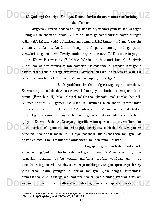 2.1 Qadimgi Ossuriya, Finikiya, Urartu davlarida arxiv muassasalarining
shakillanishi.
Bizgacha O s suriya podsholarining juda k о‘ p yozuvlari yetib kelgan. «Sargon
II ning Ashshurga xati», er.avv. 714 yilda Urartuga   q arshi yurishi  bayon   q ilingan
xatlar yetib kelgan. Podsho Ashshurbanipalning batafsil tarixiy ma’lumot beruvchi
yilnomasi   shular   jumlasidandir.   Yangi   Bobil   podsholarining   140   ga   yaqin
yozuvlari   bizga   ma’lum.   Tarixiy   asarlar   keyinro q   er.avv.   IV-III   asarlarda   paydo
b о‘ ldi.   Ko h in   Beroyesning   (Bobildagi   Marduk   ibodatxoansi   ko h ini),   3   q ismli
«Bobil   va   Xaldey   tarixi»i   t о‘ fon   davridan   Makedoniyalik   Iskandar   davrigacha
davom  etgan  asari   di qq atga  sazovordir.  Bizgacha  bu  asarning  parchalari   о‘ rta  asr
tarixchilari asarlarida keltirilgan ma ’ lumotlar or q ali yetib kelgan 1
. 
Uruk   podshosi   Jmerkar   t о‘g‘ risidagi   epik   po e malarda
Shu merning   ilk   sulola   davrida   ( e r.avv.   III   ming   yillik   boshlari)   uzo q   mamlakat
Aratta   ( E ron   h ududi)   bilan   alo q asi   t о‘g‘ risida   q izi q arli   ma’lumotlar   beriladi.
Shu mer   po e masi   «Gilgamesh   va   Aga»   da   Urukning   Kish   sha h ri   q aramligidan
mu st a q il   b о‘ lishi   uchun   kurashi   t о‘g‘ risidagi   ani q   ma’lumotlar   mavjud.   Akkad
podsholigining   asoschisi   Buyuk   Sargon   t о‘g‘ risidagi   Akkad   afsonalari   sa q lanib
q olgan.    Shu mer, Bobil va Osuriya yodgorliklaridan   q immatli tarixiy ma’lumotlar
olish mumkin. «Gilgamesh» do st oni  h a q i q iy tarixiy xazina  h isoblanib, uning matni
Nineviya   sha h ridagi   mashhur   Osuriya   podshosi   kutubxonasidan   topilgan.   Bu
do st on er. avv. II ming yillik boshlarida yaratilgan deb taxmin  q ilinadi 2
. 
Eng   q adimgi   yodgorliklar   Kavkaz  orti
xududlarining   Q adimgi Urartu davlatiga tegishli er.avv. IX-VI asrlarga oid yozma
manbalar   topilgan.   Ushbu   yozma   manbalar   loydan   yasalgan   q alin   loy
taxtachalaridagi   matnlar   va   shu   bilan   birga   toshlarga   yozilgan,   q urollarga,   h arbiy
yurishlardan   oldin   yozilgan   klinopislar   topilgan.   Q ora   dengiz   shimolidagi
eramizgacha   V-VI   asrlarga   oid   q adimiy   sha h ar   q oldi q laridan   marmar   arxivlari
sa q lanib   q olgan.   Ular   katta-katta   toshlarda,devorlarda,   q abristonlarda   bitib
1
  Иофе В. Г. Всеобщая история архивов и ведущие архивы современного мира. – Т., 2009.   C. 97 .
2
 Kabirov. A. Qadimgi sharq tarixi. “Taffakur”., T. 2016.  Б.165.
13 