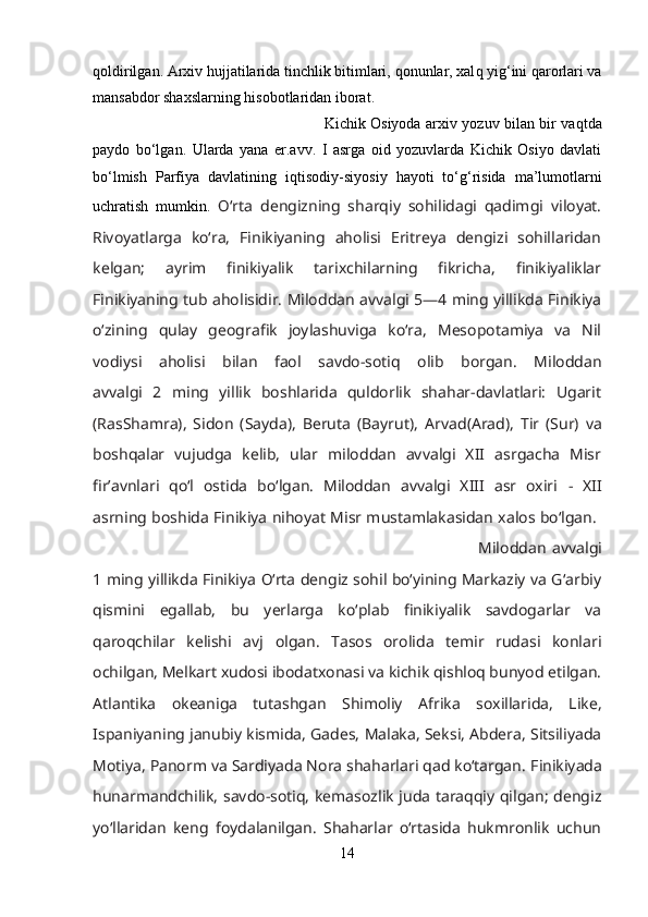 q oldirilgan. Arxiv  h ujjatilarida tinchlik bitimlari,  q onunlar, xal q  yi g‘ ini  q arorlari va
mansabdor shaxslarning  h isobotlaridan iborat. 
Kichik Osiyoda arxiv yozuv bilan bir va q tda
paydo   bо‘lgan.   Ularda   yana   er.avv.   I   asrga   oid   yozuvlarda   Kichik   Osiyo   davlati
bо‘lmish   Parfiya   davlatining   i q tisodiy-siyosiy   h ayoti   tо‘ g‘ risida   ma’lumotlarni
uchratish   mumkin.   О‘rta   dengizning   sharqiy   sohilidagi   qadimgi   viloyat.
Rivoyatlarga   kо‘ra,   Finikiyaning   aholisi   Eritreya   dengizi   sohillaridan
kelgan;   ayrim   finikiyalik   tarixchilarning   fikricha,   finikiyaliklar
Finikiyaning tub aholisidir. Miloddan avvalgi 5—4 ming yillikda Finikiya
о‘zining   qulay   geografik   joylashuviga   kо‘ra,   Mesopotamiya   va   Nil
vodiysi   aholisi   bilan   faol   savdo-sotiq   olib   borgan.   Miloddan
avvalgi   2   ming   yillik   boshlarida   quldorlik   shahar-davlatlari:   Ugarit
(RasShamra),   Sidon   (Sayda),   Beruta   (Bayrut),   Arvad(Arad),   Tir   (Sur)   va
boshqalar   vujudga   kelib,   ular   miloddan   avvalgi   XII   asrgacha   Misr
fir’avnlari   qо‘l   ostida   bо‘lgan.   Miloddan   avvalgi   XIII   asr   oxiri   -   XII
asrning boshida Finikiya nihoyat Misr mustamlakasidan xalos bо‘lgan.  
Miloddan   avvalgi
1 ming yillikda Finikiya О‘rta dengiz sohil bо‘yining Markaziy va G‘arbiy
qismini   egallab,   bu   yerlarga   kо‘plab   finikiyalik   savdogarlar   va
qaroqchilar   kelishi   avj   olgan.   Tasos   orolida   temir   rudasi   konlari
ochilgan, Melkart xudosi ibodatxonasi va kichik qishloq bunyod etilgan.
Atlantika   okeaniga   tutashgan   Shimoliy   Afrika   soxillarida,   Like,
Ispaniyaning janubiy kismida, Gades, Malaka, Seksi, Abdera, Sitsiliyada
Motiya, Panorm va Sardiyada Nora shaharlari qad kо‘targan.   Finikiyada
hunarmandchilik, savdo-sotiq, kemasozlik juda taraqqiy qilgan; dengiz
yо‘llaridan   keng   foydalanilgan.   Shaharlar   о‘rtasida   hukmronlik   uchun
14 