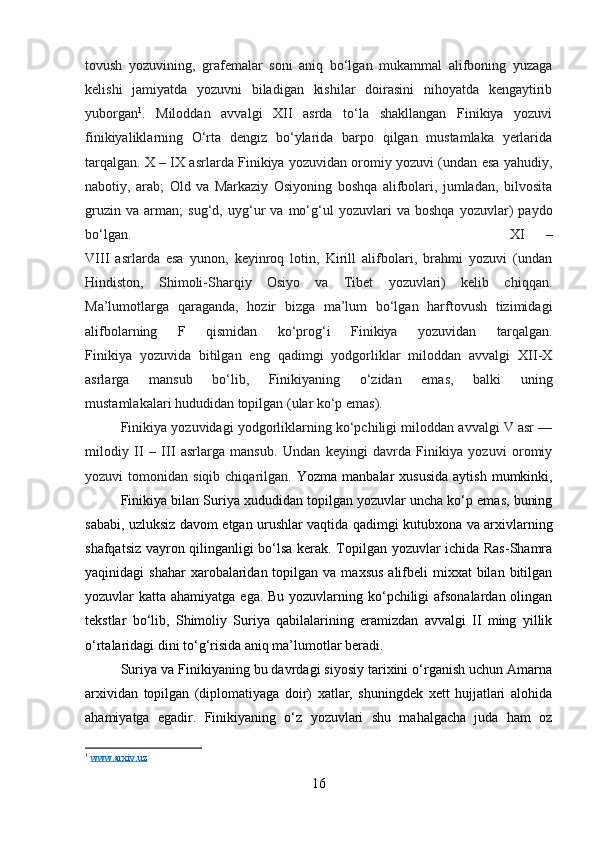 tovush   yozuvining,   grafemalar   soni   aniq   bо‘lgan   mukammal   alifboning   yuzaga
kelishi   jamiyatda   yozuvni   biladigan   kishilar   doirasini   nihoyatda   kengaytirib
yuborgan 1
.   Miloddan   avvalgi   XII   asrda   tо‘la   shakllangan   Finikiya   yozuvi
finikiyaliklarning   О‘rta   dengiz   bо‘ylarida   barpo   qilgan   mustamlaka   yerlarida
tarqalgan. X – IX asrlarda Finikiya yozuvidan oromiy yozuvi (undan esa yahudiy,
nabotiy,   arab;   Old   va   Markaziy   Osiyoning   boshqa   alifbolari,   jumladan,   bilvosita
gruzin   va   arman;   sug‘d,   uyg‘ur   va   mо‘g‘ul   yozuvlari   va   boshqa   yozuvlar)   paydo
bо‘lgan.  XI   –
VIII   asrlarda   esa   yunon,   keyinroq   lotin,   Kirill   alifbolari,   brahmi   yozuvi   (undan
Hindiston,   Shimoli-Sharqiy   Osiyo   va   Tibet   yozuvlari)   kelib   chiqqan.
Ma’lumotlarga   qaraganda,   hozir   bizga   ma’lum   bо‘lgan   harftovush   tizimidagi
alifbolarning   F   qismidan   kо‘prog‘i   Finikiya   yozuvidan   tarqalgan.
Finikiya   yozuvida   bitilgan   eng   qadimgi   yodgorliklar   miloddan   avvalgi   XII-X
asrlarga   mansub   bо‘lib,   Finikiyaning   о‘zidan   emas,   balki   uning
mustamlakalari hududidan topilgan (ular kо‘p emas). 
Finikiya yozuvidagi yodgorliklarning kо‘pchiligi miloddan avvalgi V asr —
milodiy   II   –   III   asrlarga   mansub.   Undan   keyingi   davrda   Finikiya   yozuvi   oromiy
yozuvi   tomonidan  siqib  chiqarilgan.   Yozma  manbalar  xususida  aytish   mumkinki,
Finikiya bilan Suriya xududidan topilgan yozuvlar uncha kо‘p emas, buning
sababi, uzluksiz davom etgan urushlar vaqtida qadimgi kutubxona va arxivlarning
shafqatsiz vayron qilinganligi bо‘lsa kerak. Topilgan yozuvlar ichida Ras-Shamra
yaqinidagi  shahar  xarobalaridan topilgan  va  maxsus  alifbeli  mixxat   bilan  bitilgan
yozuvlar katta ahamiyatga ega. Bu yozuvlarning kо‘pchiligi  afsonalardan olingan
tekstlar   bо‘lib,   Shimoliy   Suriya   qabilalarining   eramizdan   avvalgi   II   ming   yillik
о‘rtalaridagi dini tо‘g‘risida aniq ma’lumotlar beradi. 
Suriya va Finikiyaning bu davrdagi siyosiy tarixini о‘rganish uchun Amarna
arxividan   topilgan   (diplomatiyaga   doir)   xatlar,   shuningdek   xett   hujjatlari   alohida
ahamiyatga   egadir.   Finikiyaning   о‘z   yozuvlari   shu   mahalgacha   juda   ham   oz
1
  www.arxiv.uz
16 