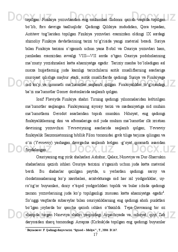 topilgan.   Finikiya   yozuvlaridan   eng   muhimlari   Sidonni   qazish   vaqtida   topilgan
bо‘lib,   fors   davriga   taalluqlidir.   Qadimgi   Qilikiya   xududidan,   Qora   tepadan,
Antitavr   tog‘laridan   topilgan   Finikiya   yozuvlari   eramizdan   oldingi   IX   asrdagi
shimoliy   Finikiya   davlatlarining   tarixi   tо‘g‘risida   yangi   material   beradi.   Suriya
bilan   Finikiya   tarixini   о‘rganish   uchun   yana   Bobil   va   Osuriya   yozuvlari   ham,
jumladan   eramizdan   avvalgi   VIII—VII   asrda   о‘tgan   Osuriya   podsholarining
ma’muriy   yozishmalari   katta   ahamiyatga   egadir.   Tarixiy   manba   bо‘loladigan   asl
nusxa   hujjatlarniig   juda   kamligi   tarixchilarni   antik   mualliflarning   asarlariga
murojaat   qilishga   majbur   etadi;   antik   mualliflarda   qadimgi   Suriya   va   Finikiyaga
oid   kо‘p   va   qimmatli   ma’lumotlar   saqlanib   qolgan.   Finikiyaliklar   tо‘g‘risndagi
ba’zi ma’lumotlar Gomer dostonlarida saqlanib qolgan.
Iosif   Flaviyda   Finikiya   shahri   Tirning   qadimgi   yilnomalaridan   keltirilgan
ma’lumotlar   saqlangan.   Finikiyaning   siyosiy   tarixi   va   madaniyatiga   oid   muhim
ma’lumotlarni   Gerodot   asarlaridan   topish   mumkin.   Nihoyat,   eng   qadimgi
finikiyaliklarning   dini   va   afsonalariga   oid   juda   muhim   ma’lumotlar   ilk   xristian
davrining   yozuvchisi   Yevseviyning   asarlarida   saqlanib   qolgan;   Yevseviy
finikiyalik Sanxoniatonning bibllik Filon tomonidai grek tiliga tarjima qilingan va
о ‘zi   (Yevseviy)   yashagan   davrgacha   saqlanib   kelgan   -g‘oyat   qimmatli   asaridan
foydalangan.
Osuriyaning eng yirik shaharlari Ashshur, Qalax, Nineviya va Dur-Sharrukin
shaharlarini   qazish   ishlari   Osuriya   tarixini   о‘rganish   uchun   juda   katta   material
berdi.   Bu   shaharlar   qazilgan   paytda,   u   yerlardan   qadimgi   saroy   va
ibodatxonalarning   kо‘p   xarobalari,   arxitekturaga   oid   har   xil   yodgorliklar,   uy-
rо‘zg‘or   buyumlari,   diniy   e’tiqod   yodgorliklari   topildi   va   bular   ichida   qadimgi
zamon   yozuvlarining   juda   kо‘p   topilganligi   xususan   katta   ahamiyatga   egadir 1
.
Sо‘nggi   vaqtlarda   subareylar   bilan   osuriyaliklarning   eng   qadimgi   aholi   punktlari
bо‘lgan   joylarda   bir   qancha   qazish   ishlari   о‘tkazildi.   Tepa-Gavraning   bir   oz
sharqida   turgan   Nineviya   shahri   yaqinidagi   Arpachiyada   va,   nihoyat,   quyi   Zab
daryosidan   sharq   tomondagi   Arrapxa   (Kirkuk)da   topilgan   eng   qadimgi   buyumlar
1
 Boynazarov. F. Qadimgi dunyo tarixi.  “ Iqtisod  –  Moliya ”.,  T ., 2006.  B .167.
17 