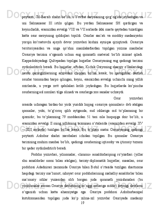 poytaxti, Til-Barsib shahri bо‘lib, u Yevfrat daryosining qirg‘og‘ida joylashgan va
uni   Salmanasar   III   istilo   qilgan.   Bu   yerdan   Salmanasar   SH   qurdirgan   va
keyinchalik, eramizdan avvalgi VIII va VII asrlarda ikki marta qaytadan tuzatilgan
katta   osur   saroyining   qoldiqlari   topildi.   Osurlar   san’ati   va   moddiy   madaniyatiii
yorqin   kо‘rsatuvchi   ajoyib   devor   yozuvlari   kishini   ayniqsa   qiziqtiradi.   Ossuriya
territoriyasidan   va   unga   qо‘shni   mamlakatlardan   topilgan   yozma   manbalar
Ossuriya   tarixini   о‘rganish   uchun   eng   qimmatli   material   bо‘lib   xizmat   qiladi.
Kappadokiyadagi  Qultepadan topilgai hujjatlar  Ossuriyaning eng qadimgi tarixini
oydinlashtirib beradi. Bu hujjatlar, aftidan, Kichik Osiyoning sharqiy о‘lkalaridagi
savdo   qarorgohlarining   arxividan   chiqqan   bо‘lsa   kerak;   bu   qarogohlar   dastlab
osurlar   tomonidan   barpo   qilingan,   keyin,   eramizdan   avvalgi   uchinchi   ming   yillik
oxirlarida,   u   yerga   xett   qabilalari   kelib   joylashgan.   Bu   hujjatlarda   kо‘pincha
osurlarning asl nomlari tilga olinadi va osurlarga xos sanalar uchraydi.
Osur   yozuvlari
orasida   uchragan   birdan-bir   yirik   yuridik   hujjag   «osuriya   qonunlari»   deb   atalgan
qonunlar,   yoki,   tо‘g‘riroq   qilib   aytganda,   sud   ishlariga   oid   tо‘plamning   bir
qismidir;   bu   tо‘plamnin g   79   moddasidan   51   tasi   oila   huquqiga   doir   bо‘lib,   u
eramizdan avvalgi II ming yillikning taxminan о‘rtalarida (eramizdan avvalgi XV
—XIII   asrlarda)   tuzilgan   bо‘lsa   kerak.   Bu   tо‘plam   matni   Ossuriyaning   qadimgi
poytaxti   Ashshur   shahri   xarobalari   ichidan   topilgan.   Bu   qonunlar   Ossuriya
tarixining muhim manbai bо‘lib, qadimgi osurlarning iqtisodiy va ijtimoiy tuzumi
bir qadar oydinlashtirib beradi. 
Podsho   yozuvlari,   yilnomalar,   «limmu»   amaldorlariping   rо‘yxatlari   (yillar
shu   amaldorlar   nomi   bilan   atalgan),   tarixiy-diplomatik   hujjatlar,   masalan,   osur
podshosi   Adadnirari   zamonida   Osuriya   bilan   Bobil   о‘rtasida   tuzilgan   shartnoma
haqidagi tarixiy ma’lumot, nihoyat osur podsholarining mahalliy amaldorlar bilan
ma’muriy   ishlar   yuzasidan   olib   borgan   juda   qimmatli   yozishmalari   (bu
yozishmalar asosan Osuriya davlatining sо‘nggi asrlariga oiddir) keyingi davrlarni
о‘rganish   uchun   katta   ahamiyatga   ega.   Osuriya   podshosi   Ashshurbanipal
kutubxonasidan   topilgan   juda   kо‘p   xilma-xil   yozuvlar   Osuriyada   madaniy
19 