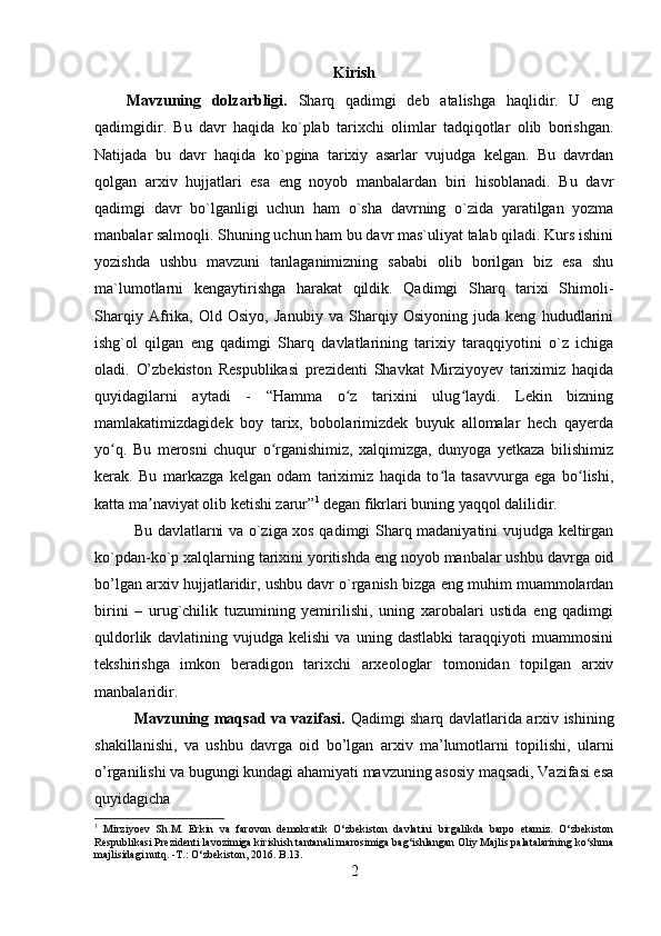 Kirish
Mavzuning   dolzarbligi.   Sharq   qadimgi   deb   atalishga   haqlidir.   U   eng
qadimgidir.   Bu   davr   haqida   ko`plab   tarixchi   olimlar   tadqiqotlar   olib   borishgan.
Natijada   bu   davr   haqida   ko`pgina   tarixiy   asarlar   vujudga   kelgan.   Bu   davrdan
qolgan   arxiv   hujjatlari   esa   eng   noyob   manbalardan   biri   hisoblanadi.   Bu   davr
qadimgi   davr   bo`lganligi   uchun   ham   o`sha   davrning   o`zida   yaratilgan   yozma
manbalar salmoqli. Shuning uchun ham bu davr mas`uliyat talab qiladi. Kurs ishini
yozishda   ushbu   mavzuni   tanlaganimizning   sababi   olib   borilgan   biz   esa   shu
ma`lumotlarni   kengaytirishga   harakat   qildik.   Qadimgi   Sharq   tarixi   Shimoli-
Sharqiy   Afrika,   Old   Osiyo,   Janubiy   va   Sharqiy   Osiyoning   juda   keng   hududlarini
ishg`ol   qilgan   eng   qadimgi   Sharq   davlatlarining   tarixiy   taraqqiyotini   o`z   ichiga
oladi.   O’zbekiston   Respublikasi   prezidenti   Shavkat   Mirziyoyev   tariximiz   haqida
quyidagilarni   aytadi   -   “Hamma   o z   tarixini   ulug laydi.   Lekin   bizningʻ ʻ
mamlakatimizdagidek   boy   tarix,   bobolarimizdek   buyuk   allomalar   hech   qayerda
yo q.   Bu   merosni   chuqur   o rganishimiz,   xalqimizga,   dunyoga   yetkaza   bilishimiz	
ʻ ʻ
kerak.   Bu   markazga   kelgan   odam   tariximiz   haqida   to la   tasavvurga   ega   bo lishi,	
ʻ ʻ
katta ma naviyat olib ketishi zarur”	
ʼ 1
 degan fikrlari buning yaqqol dalilidir.  
Bu davlatlarni va o`ziga xos qadimgi Sharq madaniyatini vujudga keltirgan
ko`pdan-ko`p xalqlarning tarixini yoritishda eng noyob manbalar ushbu davrga oid
bo’lgan arxiv hujjatlaridir, ushbu davr o`rganish bizga eng muhim muammolardan
birini   –   urug`chilik   tuzumining   yemirilishi,   uning   xarobalari   ustida   eng   qadimgi
quldorlik   davlatining   vujudga   kelishi   va   uning   dastlabki   taraqqiyoti   muammosini
tekshirishga   imkon   beradigon   tarixchi   arxeologlar   tomonidan   topilgan   arxiv
manbalaridir.
Mavzuning maqsad va vazifasi.   Qadimgi sharq davlatlarida arxiv ishining
shakillanishi,   va   ushbu   davrga   oid   bo’lgan   arxiv   ma’lumotlarni   topilishi,   ularni
o’rganilishi va bugungi kundagi ahamiyati mavzuning asosiy maqsadi, Vazifasi esa
quyidagicha 
1
  Mirziyoev   Sh.M.   Erkin   va   farovon   demokratik   O‘zbekiston   davlatini   birgalikda   barpo   etamiz.   O‘zbekiston
Respublikasi Prezidenti lavozimiga kirishish tantanali marosimiga bag‘ishlangan Oliy Majlis palatalarining ko‘shma
majlisidagi nutq. -T.: O‘zbekiston, 2016. B .13.
2 