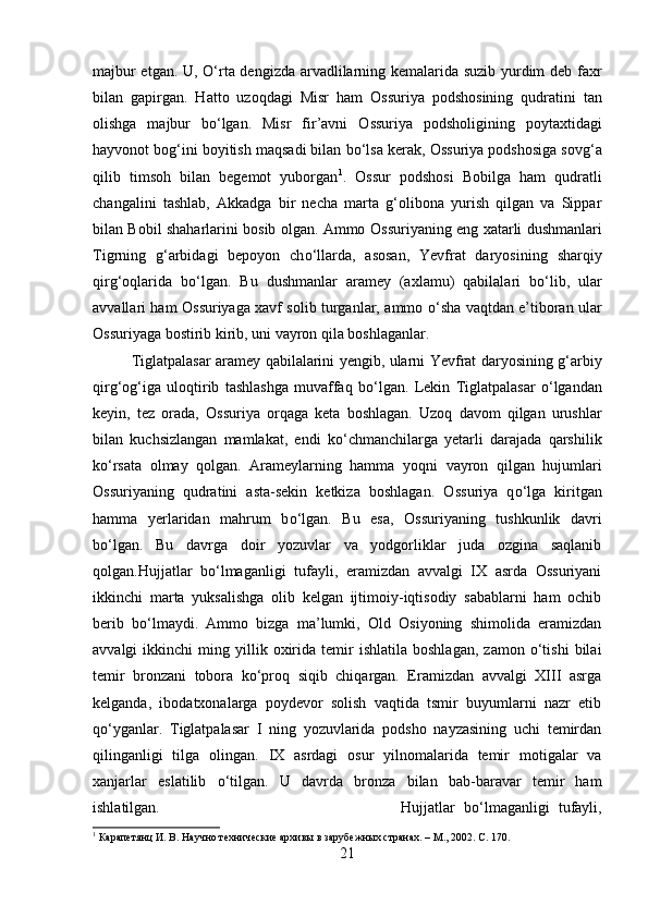 majbur etgan. U,   О‘ rta dengizda arvadlilarning kemalarida suzib yurdim deb faxr
bilan   gapirga n .   Hatto   uzoqdagi   Misr   ham   O s suriya   podshosining   qudratini   tan
olishga   majbur   b о ‘lgan.   Misr   fir’avni   O s suriya   podsholigining   poytaxtidagi
hayvonot bog‘ini boyitish maqsadi bilan b о ‘lsa kerak, O s suriya podshosiga sovg‘a
qilib   timsoh   bilan   begemot   yuborgan 1
.   O s sur   podshosi   Bobilga   ham   qudratli
changalini   tashlab,   Akkadga   bir   necha   marta   g‘olibona   yurish   qilgan   va   Sippar
bilan Bobil shaharlarini bosib olgan. Ammo O s suriyaning eng xatarli dushmanlari
Tigrning   g‘arbidagi   bepoyon   ch о ‘llarda,   asosan,   Yevfrat   daryosi n ing   sharqiy
qirg‘oqlarida   b о ‘lgan.   Bu   dushma n lar   aramey   (axlamu)   qabilalari   b о ‘lib,   ular
avvallari ham O s suriyaga xavf solib turganlar, ammo   о ‘sha vaqtdan e’tiboran ular
O s suriyaga bostirib kirib, uni vayron qila boshlaga n lar. 
Tiglatpalasar aramey qabilalarini yengib, ularni Yevfrat daryosining g‘arbiy
qirg‘og‘iga   uloqtirib   tashlashga   muvaffaq   b о ‘lgan.   Lekin   T iglatpalasar   о ‘lga n dan
keyin,   tez   orada,   O s suriya   orqaga   keta   boshlagan.   Uzoq   davom   qilgan   urushlar
bilan   kuchsizlangan   mamlakat,   endi   k о ‘chmanchilarga   yetarli   darajada   qarshilik
k о ‘rsata   olmay   qolgan.   Arameylarning   hamma   yoq n i   vayron   qilgan   hujumlari
O s suriyaning   qudratini   asta-sekin   ketkiza   boshlagan.   O s suriya   q о ‘lga   kiritgan
hamma   yerlaridan   mahrum   b о ‘lgan.   Bu   esa,   O s suriyaning   tushkunlik   davri
b о ‘lgan.   Bu   davrga   doir   yozuvlar   va   yodgorliklar   juda   ozgina   saqlanib
qolgan. Hujjatlar   bо‘lmaganligi   tufayli,   eramizdan   avvalgi   IX   asrda   Ossuriyani
ikkinchi   marta   yuksalishga   olib   kelgan   ijtimoiy-iqtisodiy   sabablarni   ham   ochib
berib   bо‘lmaydi.   Ammo   bizga   ma’lumki,   Old   Osiyoning   shimolida   eramizdan
avvalgi   ikkinchi   ming  yillik  oxirida  temir   ishlatila   boshlagan,   zamon  о‘tishi   bilai
temir   bronzani   tobora   kо‘proq   siqib   chiqargan.   Eramizdan   avvalgi   XIII   asrga
kelganda,   ibodatxonalarga   poydevor   solish   vaqtida   tsmir   buyumlarni   nazr   etib
qо‘yganlar.   Tiglatpalasar   I   ning   yozuvlarida   podsho   nayzasining   uchi   temirdan
qilinganligi   tilga   olingan.   IX   asrdagi   osur   yilnomalarida   temir   motigalar   va
xanjarlar   eslatilib   о ‘tilgan.   U   davrda   bronza   bilan   bab-baravar   temir   ham
ishlatilgan. Hujjatlar   bо‘lmaganligi   tufayli,
1
 Карапетянц И. В. Научно технические архивы в зарубежных странах. – М., 2002.  C . 170.
21 