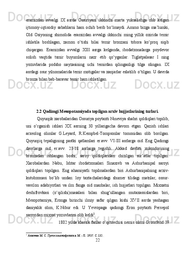 eramizdan   avvalgi   IX   asrda   Ossuriyani   ikkinchi   marta   yuksalishga   olib   kelgan
ijtimoiy-iqtisodiy  sabablarni  ham   ochib  berib  bо‘lmaydi.  Ammo  bizga  ma’lumki,
Old   Osiyoning   shimolida   eramizdan   avvalgi   ikkinchi   ming   yillik   oxirida   temir
ishlatila   boshlagan,   zamon   о‘tishi   bilai   temir   bronzani   tobora   kо‘proq   siqib
chiqargan.   Eramizdan   avvalgi   XIII   asrga   kelganda,   ibodatxonalarga   poydevor
solish   vaqtida   tsmir   buyumlarni   nazr   etib   qо‘yganlar.   Tiglatpalasar   I   ning
yozuvlarida   podsho   nayzasining   uchi   temirdan   qilinganligi   tilga   olingan.   IX
asrdagi osur yilnomalarida temir motigalar va xanjarlar eslatilib  о ‘tilgan. U davrda
bronza bilan bab-baravar temir ham ishlatilgan.
2.2 Qadimgi Mesopotamiyada topilgan arxiv hujjatlarining turlari.
Quyunjik xarobalaridan Ossuriya poytaxti Nineviya shahri qoldiqlari topilib,
uni   о‘rganish   ishlari   XX   asrning   30   yillarigacha   davom   etgan.   Qazish   ishlari
arxeolog   olimlar   G.Leyard,   R.Kempbel-Tompsonlar   tomonidan   olib   borilgan.
Quyunjiq   tepaligining   pastki   qatlamlari   er.avv.   VI-III   asrlarga   oid.   Eng   Qadimgi
davrlarga   oid   er.avv.   23-18   asrlarga   tegishli.   Akkad   davlati   xukmdorining
bronzadan   ishlangan   boshi,   saroy   qoldiqlaridan   chizilgan   sur’atlar   topilgan.
Xarobalardan   Nabu,   Ishtar   ibodatxonalari   Sinaxreb   va   Ashurbanipal   saroyi
qoldiqlari   topilgan.   Eng   ahamiyatli   topilmalardan   biri   Ashurbanipalning   arxiv-
kutubxonasi   bо‘lib   undan:   loy   taxtachalaridagi   shumer   tilidagi   matnlar,   ossur-
vavilon   adabiyotlari   va   ilm   fanga   oid   manbalar,   ish   hujjatlari   topilgan.   Mixxatni
deshifrovkasi   (о‘qilishi)masalasi   bilan   shug‘ullangan   mutaxassislardan   biri,
Mesopotamiya,   Eronga   birinchi   ilmiy   safar   qilgan   kishi   XVII   asrda   yashagan
daniyalik   olim,   K.Nibur   edi.   U   Yevropaga   q adimgi   Eron   poytaxti   Persepol
saroyidan mixxat yozuvlarini olib keldi 1
. 
1802 yilda klassik fanlar  о‘q ituvchisi nemis olimi Grotofend 39
1
 Альтман М. С. Греческая мифология. М .-Л.: 1937.  C .132.
22 