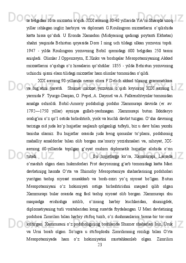 ta belgidan 10 ta mixxatni  о‘q idi. XIX asrning 30-40 yillarida YA ’ n i   Sha r q da uzo q
yillar   ishlagan   ingliz   h arbiysi   va   diplomati   G.Roulingson   mixxatlarni   о‘q ilishida
katta   h issa   qо‘ shdi.   U   Eronda   Xamadon   (Midiyaning   q adimgi   poytaxti   Ekbatan)
sha h ri   yaqinida   Behi st un   q oyasida   Doro   I   ning   uch   tildagi   ulkan   yozuvini   topdi.
1947   -   yilda   Roulingson   yozuvning   Bobil   q ismidagi   600   belgidan   250   tasini
ani q ladi.   Olimlar   J.Oppenxeym,   E.Xinks   va   boshqalar   Mesopotamiyaning   Akkad
mixxatlarini   о‘q ishga   о‘ z   hi ssalarin   qо‘ shdilar.   1855   -   yilda   Behi st un   yozuvining
uchinchi  q ismi elam tilidagi mixxatlar  h am olimlar tomonidan  о‘q ildi. 
XIX  asrning 90-yillarida nemis olimi  F.Delich akkad tilining grammatikasi
va   lu g‘ atini   yaratdi.     Shu mer   mixxat   yozuvini   о‘q ish   keyinro q   XIX   asrning   I
yarmida F. Tyurgo-Danjan, O. Pepel, A. Daymel va A. Falkenshteynlar tomonidan
amalga   oshirildi.   Bobil-Amoriy   podsholigi   podsho   Xammurapi   davrida   (er.   av.
1792—1750   yillar)   ayniqsa   gullab-yashnagan.   Xammurapi   butun   Ikkidaryo
oralig‘ini о‘z qо‘l ostida birlashtirib, yirik va kuchli davlat tuzgan. О‘sha davrning
tarixiga oid juda kо‘p hujjatlar saqlanib qolganligi tufayli, biz u davr bilan yaxshi
tanisha   olamiz.   Bu   hujjatlar   orasida   juda   keng   qonunlar   tо‘plami,   podshoniig
mahalliy   amaldorlar   bilan   olib   borgan   ma’muriy   yozishmalari   va,   nihoyat,   XX-
asrning   60-yillarida   topilgan   g‘oyat   muhim   diplomatik   hujjatlar   alohida   о‘rin
tutadi.  Bu   hujjatlarga   kо‘ra,   Xammurapi,   Larsada
о‘rnashib   olgan   elam   hukmdorlari   Frot   daryosining   g‘arb   tomonidagi   katta   Mari
davlatinipg   hamda   О‘rta   va   Shimoliy   Mesopotamiya   shaharlarining   podsholari
yuritgan   tashqi   siyosat   murakkab   va   bosh-oxiri   yо‘q   siyosat   bо‘lgan.   Butun
Mesopotamiyani   о‘z   hokimiyati   ostiga   birlashtirishni   maqsad   qilib   olgan
Xammurapi   bular   orasida   eng   faol   tashqi   siyosat   olib   borgan.   Xammurapi   shu
maqsadga   erishishga   intilib,   о‘zining   harbiy   kuchlaridan,   shuniigdek,
diplomatiyaning turli   vositalaridan  keng suratda  foydalangan.  U Mari   davlatining
podshosi  Zimrilim  bilan harbiy ittifoq tuzib, о‘z dushmanlarini  birma-bir  tor-mor
keltirgan. Xammurani о‘z podsholigining boshlarida Shumer shaharlari Isin, Uruk
va   Urni   bosib   olgan.   Sо‘ngra   u   ittifoqdoshi   Zimrilimniig   roziligi   bilan   О‘rta
Mesopotamiyada   ham   о‘z   hokimiyatini   mustahkamlab   olgan.   Zimrilim
23 