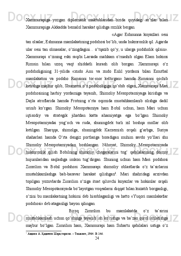 Xammurapiga   yozgan   diplomatik   maktublaridan   birida   quyidagi   sо‘zlar   bilan
Xammurapiga Akkadda bemalol harakat qilishga rozilik bergan.
«Agar   Eshnunna   knyazlari   seni
tan olsalar, Eshnunna mamlakatining podshosi bо‘lib, unda hukmronlik qil. Agarda
ular   seni   tan   olmasalar,   о‘zingdagini...   о‘tqazib   qо‘y,   u   ularga   podsholik   qilsin».
Xammurapi   о‘zining   eski   raqibi   Larsada   mahkam   о‘rnashib   olgan   Elam   hokimi
Rimsin   bilan   uzoq   vaqt   shiddatli   kurash   olib   borgan.   Xammurapi   о‘z
podsholigining   31-yilida   «xudo   Anu   va   xudo   Enlil   yordami   bilan   Emutbal
mamlakatini   va   podsho   Rimsinni   tor-mor   keltirgan»   hamda   Rimsinni   qochib
ketishga majbur qilib, Shumerni о‘z podsholigiga qо‘shib olgan, Xammurapi Mari
podshosining   harbiy   yordamiga   tayanib,   Shimoliy   Mesopotamiyaga   kirishga   va
Dajla   atroflarida   hamda   Frotning   о‘rta   oqimida   mustahkamlanib   olishga   dadil
urinib   kо‘rgan.   Shimoliy   Mesopotamiya   ham   Bobil   uchun,   ham   Mari   uchun
iqtisodiy   va   strategik   jihatdan   katta   ahamiyatga   ega   bо‘lgan   Shimoliy
Mesopotamiyadai   yog‘och   va   ruda,   shuningdek   turli   xil   boshqa   mollar   olib
ketilgan.   Sharqqa,   shimolga,   shuningdek   Karxemish   orqali   g‘arbga,   Suriya
shaharlari   hamda   О‘rta   dengiz   portlariga   boradigan   muhim   savdo   yо‘llari   shu
Shimoliy   Mesopotamiyadan   boshlangan.   Nihoyat,   Shimoliy   Mesopotamiyada
hukmronlik   qilish   Bobilning   shimoliy   chegaralarini   tog‘   qabilalarining   doimiy
hujumlaridan   saqlashga   imkon   tug‘dirgan.   Shuning   uchun   ham   Mari   podshosi
Zimrilim   va   Bobil   podshosi   Xammurapi   shimoliy   oblastlarda   о‘z   ta’sirlarini
mustahkamlashga   bab-baravar   harakat   qilishgan 1
.   Mari   shahridagi   arxivdan
topilgan   yozuvlarda   Zimrilim   о‘ziga   itoat   qiluvchi   knyazlar   va   hokimlar   orqali
Shimoliy Mesopotamiyada bо‘layotgan voqealarni diqqat bilan kuzatib borganligi,
о‘zini  bu mamlakatning hokimi deb hisoblaganligi  va hatto «Yuqori mamlakatlar
podshosi» deb ataganligi bayon qilingan. 
Biroq   Zimrilim   bu   mamlakatda   о‘z   ta’sirini
mustahkamlash uchun qо‘shinga tayanib ish kо‘rishga va ba’zan qurol ishlatishga
majbur   bо‘lgan.   Zimrilim   ham,   Xammurapi   ham   Subartu   qabilalari   ustiga   о‘z
1
  Авдиев А. Қадимги Шарқ тарихи. – Тошкент, 1964.   B .146.
24 