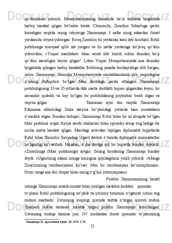 qо‘shinlarini   yuborib,   Mesopotamiyaning   shimolida   ba’zi   hollarda   birgalikda
harbiy   harakat   qilgan   bо‘lsalar   kerak.   Chunonchi,   Zimrilim   Subartuga   qarshi
kurashgan   vaqtida   uning   ixtiyoriga   Xammurapi   3   nafar   ming   askardan   iborat
yordamchi otryad yuborgan. Biroq Zimrilim bu yordamni kam deb hisoblab, Bobil
podshosiga   murojaat   qilib   xat   yozgan   va   bu   xatda   yordamga   kо‘proq   qо‘shin
yuborishni,   «Yuqori   mamlakat»   bilan   urush   olib   borish   uchun   shunday   kо‘p
qо‘shin   zarurligini   bayon   qilgan 1
.   Lekin   Yuqori   Mesopotamiyada   ana   shunday
birgalikda  qilingan harbiy  harakatlar   Bobilning yanada  kuchayishiga   olib borgan,
xolos. Xammurapi, Shimoliy Mesopotamiyada  mustahkamlanib olib, yaqindagina
о‘zining   ittifoqchisi   bо‘lgan   Mari   davlatiga   qarshi   otlangan.   Xammurapi
podsholigining 33-va 35-yillarida ikki marta shiddatli hujum qilganidan keyin, bir
zamonlar   qudratli   va   boy   bо‘lgan   bu   podsholikning   poytaxtini   bosib   olgan   va
vayron qilgan.  Taxminan   ayni   shu   vaqtda   Xammurapi
Eshnunna   oblastidagi   Diala   daryosi   bо‘ylaridagi   yerlarda   ham   mustahkam
о‘rnashib olgan. Bundan tashqari, Xammurapi Bobil bilan bir oz aloqada bо‘lgan
Mari  podshosi  orqali  Suriya savdo  shaharlari  bilan  iqtisodiy  aloqa bog‘lashga bir
necha   marta   harakat   qilgan.   Maridagi   arxivdan   topilgan   diplomatik   hujjatlarda
Bobil bilan Shimoliy Suriyadagi Ugarit davlati о‘rtasida diplomatik munosabatlar
bо‘lganligi   kо‘rsatiladi.   Masalan,   о‘sha   davrga   oid   bir   hujjatda   bunday   deyiladi:
«Zimrilimga   (Mari   podshosiga)   aytgin:   Sening   birodaring   Xammurapi   bunday
deydi:   «Ugaritning   odami   menga   hozirgina   quyidagilarni   yozib   yubordi:   «Menga
Zimrilimning   rezidensiyasini   kо‘rsat.   Men   bu   rezidensiyani   k о ‘rmoqchiman».
Hozir senga ana shu chopar bilan uning  о ‘g‘lini yuboryapman».
Podsho   Xammurapining   bazalt
ustunga Xammurapi arxaik mixxat bilan yozilgan mashhur kodeksi qonunlar
tо‘plami   Bobil   podsholigining   xо‘jalik   va   ijtimoiy   tuzumini   о‘rganish   uchun   eng
muhim   manbadir.   Ustunning   yuqorigi   qismida   taxtda   о‘tirgan   quyosh   xudosi
Shamash   oldida   tantanali   suratda   turgan   podsho   Xammurapi   tasvirlangan.
Ustunning   boshqa   hamma   joyi   247   moddadan   iborat   qonunlar   tо‘plamining
1
 Пендлбери Ж. Археология Крита. М .:1950. C.28.
25 