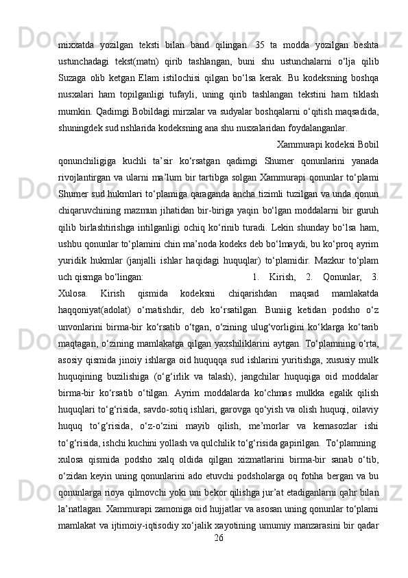 mixxatda   yozilgan   teksti   bilan   band   qilingan.   35   ta   modda   yozilgan   beshta
ustunchadagi   tekst(matn)   qirib   tashlangan,   buni   shu   ustunchalarni   о‘lja   qilib
Suzaga   olib   ketgan   Elam   istilochisi   qilgan   bо‘lsa   kerak.   Bu   kodeksning   boshqa
nusxalari   ham   topilganligi   tufayli,   uning   qirib   tashlangan   tekstini   ham   tiklash
mumkin. Qadimgi Bobildagi mirzalar va sudyalar boshqalarni о‘qitish maqsadida,
shuningdek sud nshlarida kodeksning ana shu nusxalaridan foydalanganlar.
Xammurapi kodeksi Bobil
qonunchiligiga   kuchli   ta’sir   kо‘rsatgan   qadimgi   Shumer   qonunlarini   yanada
rivojlantirgan va ularni ma’lum  bir tartibga solgan Xammurapi qonunlar  tо‘plami
Shumer sud hukmlari tо‘plamiga qaraganda ancha tizimli tuzilgan va unda qonun
chiqaruvchining   mazmun   jihatidan   bir-biriga   yaqin   bо‘lgan   moddalarni   bir   guruh
qilib   birlashtirishga   intilganligi   ochiq   kо‘rinib   turadi.   Lekin   shunday   bо‘lsa   ham,
ushbu qonunlar tо‘plamini chin ma’noda kodeks deb bо‘lmaydi, bu kо‘proq ayrim
yuridik   hukmlar   (janjalli   ishlar   haqidagi   huquqlar)   tо‘plamidir.   Mazkur   tо‘plam
uch qismga bо‘lingan:  1.   Kirish,   2.   Qonunlar,   3.
Xulosa.   Kirish   qismida   kodeksni   chiqarishdan   maqsad   mamlakatda
haqqoniyat(adolat)   о‘rnatishdir,   deb   kо‘rsatilgan.   Buniig   ketidan   podsho   о‘z
unvonlarini   birma-bir   kо‘rsatib   о‘tgan,   о‘zining   ulug‘vorligini   kо‘klarga   kо‘tarib
maqtagan,  о‘zining  mamlakatga  qilgan  yaxshiliklarini   aytgan.  Tо‘plamning  о‘rta,
asosiy qismida jinoiy ishlarga oid huquqqa sud ishlarini  yuritishga, xususiy  mulk
huquqining   buzilishiga   (о‘g‘irlik   va   talash),   jangchilar   huquqiga   oid   moddalar
birma-bir   kо‘rsatib   о‘tilgan.   Ayrim   moddalarda   kо‘chmas   mulkka   egalik   qilish
huquqlari tо‘g‘risida, savdo-sotiq ishlari, garovga qо‘yish va olish huquqi, oilaviy
huquq   tо‘g‘risida,   о‘z-о‘zini   mayib   qilish,   me’morlar   va   kemasozlar   ishi
tо‘g‘risida, ishchi kuchini yollash va qulchilik tо‘g‘risida gapirilgan. Tо‘plamning
xulosa   qismida   podsho   xalq   oldida   qilgan   xizmatlarini   birma-bir   sanab   о‘tib,
о‘zidan   keyin   uning   qonunlarini   ado   etuvchi   podsholarga   oq   fotiha   bergan   va   bu
qonunlarga rioya qilmovchi yoki uni bekor qilishga jur’at etadiganlarni qahr bilan
la’natlagan. Xammurapi zamoniga oid hujjatlar va asosan uning qonunlar tо‘plami
mamlakat va ijtimoiy-iqtisodiy xо‘jalik xayotining umumiy manzarasini bir qadar
26 