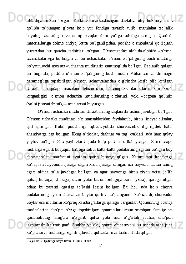 tiklashga   imkon   bergan.   Katta   va   markazlashgan   davlatda   oliy   hokimiyat   о‘z
qо‘lida   tо‘plangan   g‘oyat   kо‘p   yer   fondiga   tayanib   turib,   mamlakat   xо‘jalik
hayotiga   aralashgan   va   uning   rivojlanishini   yо‘lga   solishga   uringan.   Qurilish
materiallariga   doimo   ehtiyoj   katta   bо‘lganligidan,   podsho   о‘rmonlarni   qо‘riqlash
yuzasidan   bir   qancha   tadbirlar   kо‘rgan.   О‘rmonzorlar   alohida-alohida   «о‘rmoi
uchastkalari»ga   bо‘lingan   va   bu   uchastkalar   о‘rmon   xо‘jaliginiig   bosh   mudiriga
bо‘ysunuvchi maxsus «uchastka mudirlari» qaramog‘ida bо‘lgan. Saqlanib qolgan
bir   hujjatda,   podsho   о‘rmon   xо‘jaligining   bosh   mudiri   Ablianum   va   Sinmagir
qaramog‘iga   topshirilgan   о‘rmon   uchastkalaridan   о‘g‘rincha   kesib   olib   ketilgan
daraxtlar   haqidagi   masalani   tekshirishni,   shuningdek   daraxtlarni   kim   kesib
ketganligini:   о‘rmon   uchastka   mudirlarining   о‘zlarimi,   yoki   «begona   qо‘lmi»
(ya’ni jinoyatchimi),— aniqlashni buyurgan. 
О‘rmon uchastka mudirlari daraxtlarning saqlanishi uchun javobgar bо‘lgan.
О‘rmon   uchastka   mudirlari   о‘z   mansablaridan   foydalanib,   biron   jinoyat   qilsalar,
qatl   qilingan.   Bobil   podsholigi   iqtisodiyotida   chorvachilik   ilgarigidek   katta
ahamiyatga ega  bо‘lgan. Keng о‘tloqlar, dashtlar  va tog‘  etaklari  juda ham  qulay
yaylov   bо‘lgan.   Shu   yaylovlarda   juda   kо‘p   podalar   о‘tlab   yurgan.   Xammurapn
mollarga egalik huquqini tartibga solib, katta-katta podalarning egalari bо‘lgan boy
chorvadorlar   manfaatini   ayniqsa   qattiq   himoya   qilgan.   Xammurapi   kodeksiga
kо‘ra,   ish   hayvonini   ijaraga   olgan   kishi   ijaraga   olingan   ish   hayvoni   uchun   uning
egasi   oldida   tо‘la   javobgar   bо‘lgan   va   agar   hayvonga   biron   ziyon   yetsa   (о‘lib
qolsa,   kо‘ziga,   shoxiga,   dumi   yokn   burun   teshigiga   zarar   yetsa),   ijaraga   olgan
odam   bu   zararni   egasiga   tо‘lashi   lozim   bо‘lgan.   Bu   hol   juda   kо‘p   chorva
podalarining   ayrim   chorvador   boylar   qо‘lida   tо‘planganini   kо‘rsatadi,   chorvador
boylar esa mollarini kо‘proq kambag‘allarga ijaraga berganlar. Qonunning boshqa
moddalarida   chо‘poi   о‘ziga   topshirilgan   qoramollar   uchun   javobgar   ekanligi   va
qoramolnnng   tamg‘asi   о‘zgarib   qolsa   yoki   mol   о‘g‘irlab   sotilsa,   chо‘pon
jazolanishi   kо‘rsatilgan 1
.   Shubha   yо‘qki,   qonun   chiqaruvchi   bu   moddalarda   juda
kо‘p chorva mollariga egalik qiluvchi quldorlar manfaatini ifoda qilgan.
1
 Rajabov. R. Qadimgi dunyo tarixi. T. 2009.   B.206.
27 