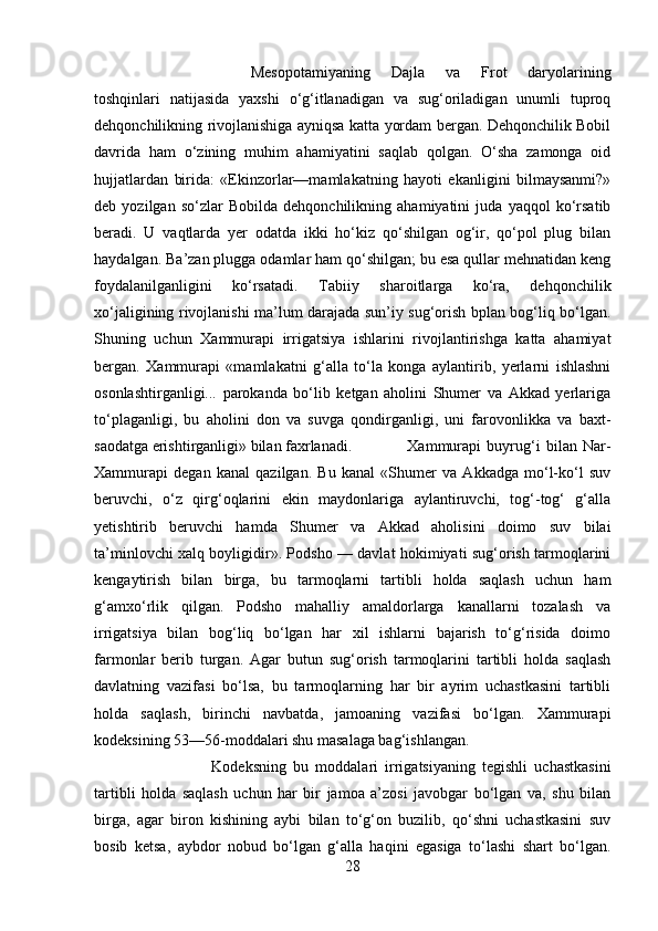 Mesopotamiyaning   Dajla   va   Frot   daryolarining
toshqinlari   natijasida   yaxshi   о‘g‘itlanadigan   va   sug‘oriladigan   unumli   tuproq
dehqonchilikning rivojlanishiga ayniqsa katta yordam bergan. Dehqonchilik Bobil
davrida   ham   о‘zining   muhim   ahamiyatini   saqlab   qolgan.   О‘sha   zamonga   oid
hujjatlardan   birida:   «Ekinzorlar—mamlakatning   hayoti   ekanligini   bilmaysanmi?»
deb   yozilgan   sо‘zlar   Bobilda   dehqonchilikning   ahamiyatini   juda   yaqqol   kо‘rsatib
beradi.   U   vaqtlarda   yer   odatda   ikki   hо‘kiz   qо‘shilgan   og‘ir,   qо‘pol   plug   bilan
haydalgan. Ba’zan plugga odamlar ham qо‘shilgan; bu esa qullar mehnatidan keng
foydalanilganligini   kо‘rsatadi.   Tabiiy   sharoitlarga   kо‘ra,   dehqonchilik
xо‘jaligining rivojlanishi ma’lum darajada sun’iy sug‘orish bplan bog‘liq bо‘lgan.
Shuning   uchun   Xammurapi   irrigatsiya   ishlarini   rivojlantirishga   katta   ahamiyat
bergan.   Xammurapi   «mamlakatni   g‘alla   tо‘la   konga   aylantirib,   yerlarni   ishlashni
osonlashtirganligi...   parokanda   bо‘lib   ketgan   aholini   Shumer   va   Akkad   yerlariga
tо‘plaganligi,   bu   aholini   don   va   suvga   qondirganligi,   uni   farovonlikka   va   baxt-
saodatga erishtirganligi» bilan faxrlanadi. Xammurapi   buyrug‘i   bilan   Nar-
Xammurapi   degan   kanal   qazilgan.   Bu   kanal   «Shumer   va   Akkadga   mо‘l-kо‘l   suv
beruvchi,   о‘z   qirg‘oqlarini   ekin   maydonlariga   aylantiruvchi,   tog‘-tog‘   g‘alla
yetishtirib   beruvchi   hamda   Shumer   va   Akkad   aholisini   doimo   suv   bilai
ta’minlovchi xalq boyligidir». Podsho — davlat hokimiyati sug‘orish tarmoqlarini
kengaytirish   bilan   birga,   bu   tarmoqlarni   tartibli   holda   saqlash   uchun   ham
g‘amxо‘rlik   qilgan.   Podsho   mahalliy   amaldorlarga   kanallarni   tozalash   va
irrigatsiya   bilan   bog‘liq   bо‘lgan   har   xil   ishlarni   bajarish   tо‘g‘risida   doimo
farmonlar   berib   turgan.   Agar   butun   sug‘orish   tarmoqlarini   tartibli   holda   saqlash
davlatning   vazifasi   bо‘lsa,   bu   tarmoqlarning   har   bir   ayrim   uchastkasini   tartibli
holda   saqlash,   birinchi   navbatda,   jamoaning   vazifasi   bо‘lgan.   Xammurapi
kodeksining 53—56-moddalari shu masalaga bag‘ishlangan. 
Kodeksning   bu   moddalari   irrigatsiyaning   tegishli   uchastkasini
tartibli   holda   saqlash   uchun   har   bir   jamoa   a’zosi   javobgar   bо‘lgan   va,   shu   bilan
birga,   agar   biron   kishining   aybi   bilan   tо‘g‘on   buzilib,   qо‘shni   uchastkasini   suv
bosib   ketsa,   aybdor   nobud   bо‘lgan   g‘alla   haqini   egasiga   tо‘lashi   shart   bо‘lgan.
28 