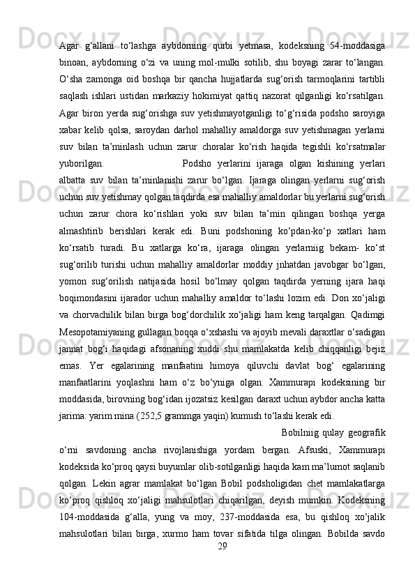 Agar   g‘allani   tо‘lashga   aybdorning   qurbi   yetmasa,   kodeksning   54-moddasiga
binoan,   aybdorning   о‘zi   va   uning   mol-mulki   sotilib,   shu   boyagi   zarar   tо‘langan.
О‘sha   zamonga   oid   boshqa   bir   qancha   hujjatlarda   sug‘orish   tarmoqlarini   tartibli
saqlash   ishlari   ustidan   markaziy   hokimiyat   qattiq   nazorat   qilganligi   kо‘rsatilgan.
Agar   biron   yerda   sug‘orishga   suv   yetishmayotganligi   tо‘g‘risida   podsho   saroyiga
xabar   kelib   qolsa,   saroydan   darhol   mahalliy   amaldorga   suv   yetishmagan   yerlarni
suv   bilan   ta’minlash   uchun   zarur   choralar   kо‘rish   haqida   tegishli   kо‘rsatmalar
yuborilgan.  Podsho   yerlarini   ijaraga   olgan   kishining   yerlari
albatta   suv   bilan   ta’minlanishi   zarur   bо‘lgan.   Ijaraga   olingan   yerlarni   sug‘orish
uchun suv yetishmay qolgan taqdirda esa mahalliy amaldorlar bu yerlarni sug‘orish
uchun   zarur   chora   kо‘rishlari   yoki   suv   bilan   ta’min   qilingan   boshqa   yerga
almashtirib   berishlari   kerak   edi.   Buni   podshoning   kо‘pdan-kо‘p   xatlari   ham
kо‘rsatib   turadi.   Bu   xatlarga   kо‘ra,   ijaraga   olingan   yerlarniig   bekam-   kо‘st
sug‘orilib   turishi   uchun   mahalliy   amaldorlar   moddiy   jnhatdan   javobgar   bо‘lgan,
yomon   sug‘orilish   natijasida   hosil   bо‘lmay   qolgan   taqdirda   yerning   ijara   haqi
boqimondasini   ijarador   uchun   mahalliy   amaldor   tо‘lashi   lozim   edi.   Don   xо‘jaligi
va   chorvachilik   bilan   birga   bog‘dorchilik   xо‘jaligi   ham   keng   tarqalgan.   Qadimgi
Mesopotamiyaning gullagan boqqa о‘xshashi va ajoyib mevali daraxtlar о‘sadigan
jannat   bog‘i   haqidagi   afsonaning   xuddi   shu   mamlakatda   kelib   chiqqanligi   bejiz
emas.   Yer   egalarining   manfaatini   himoya   qiluvchi   davlat   bog‘   egalarining
manfaatlarini   yoqlashni   ham   о‘z   bо‘yniga   olgan.   Xammurapi   kodeksining   bir
moddasida, birovning bog‘idan ijozatsiz kesilgan daraxt uchun aybdor ancha katta
jarima: yarim mina (252,5 grammga yaqin) kumush tо‘lashi kerak edi.
Bobilniig   qulay   geografik
о‘rni   savdoning   ancha   rivojlanishiga   yordam   bergan.   Afsuski,   Xammurapi
kodeksida kо‘proq qaysi buyumlar olib-sotilganligi haqida kam ma’lumot saqlanib
qolgan.   Lekin   agrar   mamlakat   bо‘lgan   Bobil   podsholigidan   chet   mamlakatlarga
kо‘proq   qishloq   xо‘jaligi   mahsulotlari   chiqarilgan,   deyish   mumkin.   Kodeksning
104-moddasida   g‘alla,   yung   va   moy,   237-moddasida   esa,   bu   qishloq   xо‘jalik
mahsulotlari   bilan   birga,   xurmo   ham   tovar   sifatida   tilga   olingan.   Bobilda   savdo
29 