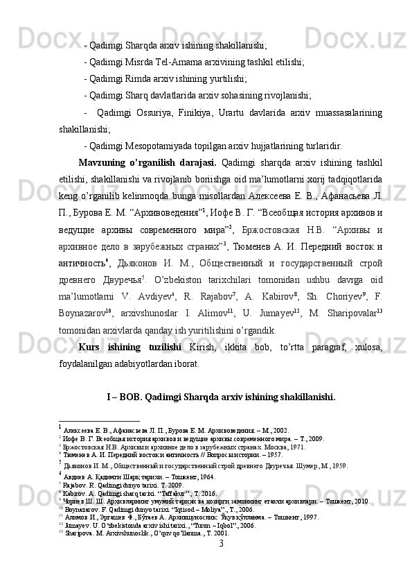 - Qadimgi Sharqda arxiv ishining shakillanishi; 
- Qadimgi Misrda Tel-Amarna arxivining tashkil etilishi; 
- Qadimgi Rimda arxiv  ishining yurtilishi;
-  Qadimgi Sharq davlatlarida arxiv sohasining rivojlanishi; 
-     Qadimgi   Ossuriya,   Finikiya,   Urartu   davlarida   arxiv   muassasalarining
shakillanishi; 
- Qadimgi Mesopotamiyada topilgan arxiv hujjatlarining turlaridir.
Mavzuning   o’rganilish   darajasi.   Qadimgi   sharqda   arxiv   ishining   tashkil
etilishi, shakillanishi va rivojlanib boriishga oid ma’lumotlarni xorij tadqiqotlarida
keng  o’rganilib  kelinmoqda  bunga  misollardan   Алексеева   Е.  В.,   Афанасьева  Л.
П., Бурова Е. М.  “ Архивоведения ” 1
,  Иофе В. Г.  “ Всеобщая история архивов и
ведущие   архивы   современного   мира ” 2
,   Бржостовская   Н.В.   “ Архив ы   и
архивное   дело   в   зарубежных   странах ” 3
,   Тюменев   А .   И .   Передний   восток   и
античность 4
,   Дьяконов   И .   М .,   Общественный   и   государственный   строй
древнего   Двуречья 5
.   O’zbekiston   tarixchilari   tomonidan   ushbu   davrga   oid
ma’lumotlarni   V.   Avdiyev 6
,   R.   Rajabov 7
,   A.   Kabirov 8
,   Sh.   Choriyev 9
,   F.
Boynazarov 10
,   arxivshunoslar   I.   Alimov 11
,   U.   Jumayev 12
,   M.   Sharipovalar 13
tomonidan arxivlarda qanday ish yuritilishini o’rgandik.
Kurs   ishining   tuzilishi   Kirish,   ikkita   bob,   to’rtta   paragraf,   xulosa,
foydalanilgan adabiyotlardan iborat.
I – BOB. Qadimgi Sharqda arxiv ishining shakillanishi.
1
  Алексеева Е. В., Афанасьева Л. П., Бурова Е. М. Архивоведения. – М., 2002. 
2
  Иофе В. Г. Всеобщая история архивов и ведущие архивы современного мира. – Т., 2009.
3
  Бржостовская Н.В. Архив ы и архивное дело в зарубежных странах. Москва, 1971.
4
 Тюменев А. И. Передний восток и античность // Вопросы истории. – 1957.
5
  Дьяконов И. М., Общественный и государственный строй древнего Двуречья. Шумер, М., 1959.
6
  Авдиев А. Қадимги Шарқ тарихи. – Тошкент, 1964. 
7
  Rajabov .  R .  Qadimgi   dunyo   tarixi .  T. 2009.
8
 Kabirov. A. Qadimgi sharq tarixi. “Taffakur”., T. 2016.
9
  Чориев Ш. Ш. Архивларнинг умумий тарихи ва ҳозирги замоннинг етакчи архивлари. – Тошкент, 2010.
10
 Boynazarov. F. Qadimgi dunyo tarixi. “Iqtisod – Moliya”., T., 2006.
11
  Алимов И., Эргашев Ф., Бўтаев А. Архившунослик: Ўқув қўлланма. – Тошкент, 1997.
12
 Jumayev. U.  О ‘zbekistonda arxiv ishi tarixi., “Turon – Iqbol”., 2006.
13
 Sharipova. M. Arxivshunoslik., O’quv qo’llanma., T. 2001.
3 