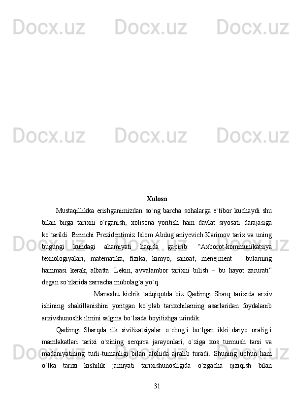 Xulosa
Mustaqillikka   erishganimizdan   so`ng   barcha   sohalarga   e`tibor   kuchaydi   shu
bilan   birga   tarixni   o`rganish,   xolisona   yoritish   ham   davlat   siyosati   darajasiga
ko`tarildi. Birinchi  Prezidentimiz Islom Abdug`aniyevich Karimov tarix va uning
bugungi   kundagi   ahamiyati   haqida   gapirib:   “Axborot-kommunikatsiya
texnologiyalari,   matematika,   fizika,   kimyo,   sanoat,   menejment   –   bularning
hammasi   kerak,   albatta.   Lekin,   avvalambor   tarixni   bilish   –   bu   hayot   zarurati”
degan so`zlarida zarracha mubolag`a yo`q. 
Manashu   kichik   tadqiqotda   biz   Qadimgi   Sharq   tarixida   arxiv
ishining   shakillanishini   yoritgan   ko`plab   tarixchilarning   asarlaridan   foydalanib
arxivshunoslik ilmini salgina bo`lsada boyitishga urindik. 
Qadimgi   Sharqda   ilk   sivilizatsiyalar   o`chog`i   bo`lgan   ikki   daryo   oralig`i
mamlakatlari   tarixi   o`zining   serqirra   jarayonlari,   o`ziga   xos   turmush   tarsi   va
madaniyatining   turli-tumanligi   bilan   alohida   ajralib   turadi.   Shuning   uchun   ham
o`lka   tarixi   kishilik   jamiyati   tarixishunosligida   o`zgacha   qiziqish   bilan
31 