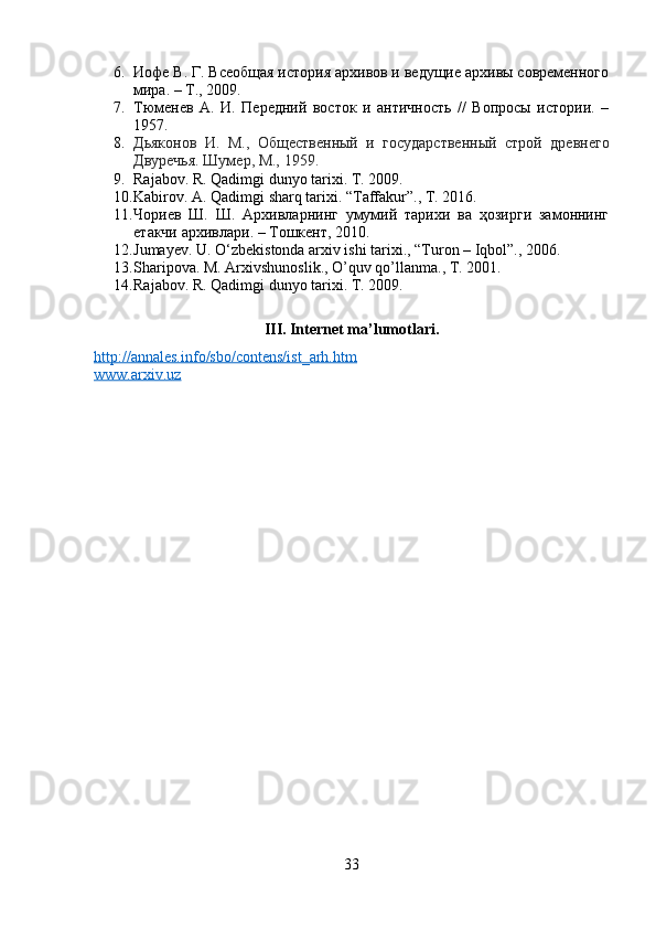 6. Иофе В. Г. Всеобщая история архивов и ведущие архивы современного
мира. – Т., 2009.
7. Тюменев   А.   И.   Передний   восток   и   античность   //   Вопросы   истории.   –
1957.
8. Дьяконов   И.   М.,   Общественный   и   государственный   строй   древнего
Двуречья. Шумер, М., 1959.
9. Rajabov. R. Qadimgi dunyo tarixi. T. 2009.
10. Kabirov. A. Qadimgi sharq tarixi. “Taffakur”., T. 2016.
11. Чориев   Ш.   Ш.   Архивларнинг   умумий   тарихи   ва   ҳозирги   замоннинг
етакчи архивлари. – Тошкент, 2010.
12. Jumayev. U.  О ‘zbekistonda arxiv ishi tarixi., “Turon – Iqbol”., 2006.
13. Sharipova. M. Arxivshunoslik., O’quv qo’llanma., T. 2001.
14. Rajabov. R. Qadimgi dunyo tarixi. T. 2009.  
III. Internet ma’lumotlari.
http://annales.info/sbo/contens/ist_arh.htm
www.arxiv.uz
33 