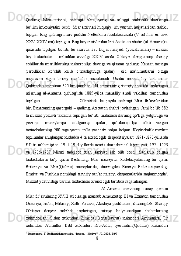 Qadimgi   Misr   tarixini,   qadimgi,   о‘rta,   yangi   va   sо‘nggi   podsholik   davrlariga
bо‘lish imkoniyatini berdi. Misr arxivlari huquqiy, ish yuritish hujjatlaridan tashkil
topgan. Eng qadimgi  arxiv podsho Neferikara ibodatxonasida (V sulolasi  er. avv.
XXV-XXIV asr) topilgan. Eng boy arxivlardan biri Axetaton shahri (al-Amarna)ni
qazishda   topilgan   bо‘lib,   bu   arxivda   382   hujjat   mavjud.   (yozishmalari)   –   mixxat
loy   taxtachalar   –   miloddan   avvalgi   XXIV   asrda   О‘rtayer   dengizining   sharqiy
sohillarida misrliklarning xukmronligi davriga va qisman qadimgi Xanaan tarixiga
(isroilliklar   kо‘chib   kelib   о‘rnashguniga   qadar)     oid   ma’lumotlarni   о‘ziga
mujassam   etgan   tarixiy   manbalar   hisoblanadi.   Ushbu   mixxat   loy   taxtachalar
Qohiradan taxminan 320 km janubda, Nil daryosining sharqiy sohilida joylashgan
misrning   al-Amarna   qishlog‘ida   1885-yilda   mahalliy   aholi   vakillari   tomonidan
topilgan.  О‘tmishda   bu   joyda   qadimgi   Misr   fir’avnlaridan
biri Exnatonning qarorgohi – qadimgi Axetaton shahri joylashgan. Jami bо‘lib 382
ta mixxat yozuvli taxtacha topilgan bо‘lib, mutaxassislarning qо‘liga yetguniga va
yevropa   muzeylariga   sotilguniga   qadar,   qо‘ldan-qо‘lga   о‘tib   yurgan
taxtachalarning   200   taga   yaqini   tо‘la   yaroqsiz   holga   kelgan.   Keyinchalik   mazkur
topilmalar aniqlangan xududda 4 ta arxeologik ekspeditsiyalar: 1891-1892-yillarda
F.Pitri rahbarligida; 1911-1914 yillarda nemis sharqshunoslik jamiyati; 1921-1923
va   1926-1937   Misrni   tadqiqot   etish   jamiyati   ish   olib   bordi.   Saqlanib   qolgan
taxtachalarni   kо‘p   qismi   Berlindagi   Misr   muzeyida,   kolleksiyalarning   bir   qismi
Britaniya   va   Misr(Qohira)   muzeylarida,   shuningdek   Rossiya   Federatsiyasidagi
Ermitaj va Pushkin nomidagi tasviriy san’at muzeyi eksponatlarida saqlanmoqda 1
.
Mixxat yozuvidagi barcha taxtachalar xronologik tartibda raqamlangan. 
Al-Amarna   arxivining   asosiy   qismini
Misr fir’avnlaring XVIII sulolasiga mansub Amenxotep III va Exnaton tomonidan
Ossuriya, Bobil, Mitaniy, Xatti, Arsava, Alashiya podsholari, shuningdek, Sharqiy
О‘rtayer   dengizi   sohilida   joylashgan,   misrga   bо‘ysunadigan   shaharlarning
xukmdorlari:   Sidon   xukmdori   Zimrida,   Berit(Bayrut)   xukmdori   Ammunira,   Tir
xukmdori   Abimilka,   Bibl   xukmdori   Rib-Addi,   Iyerusalim(Quddus)   xukmdori
1
 Boynazarov. F. Qadimgi dunyo tarixi.  “ Iqtisod  –  Moliya ”.,  T ., 2006.  B .97.
8 