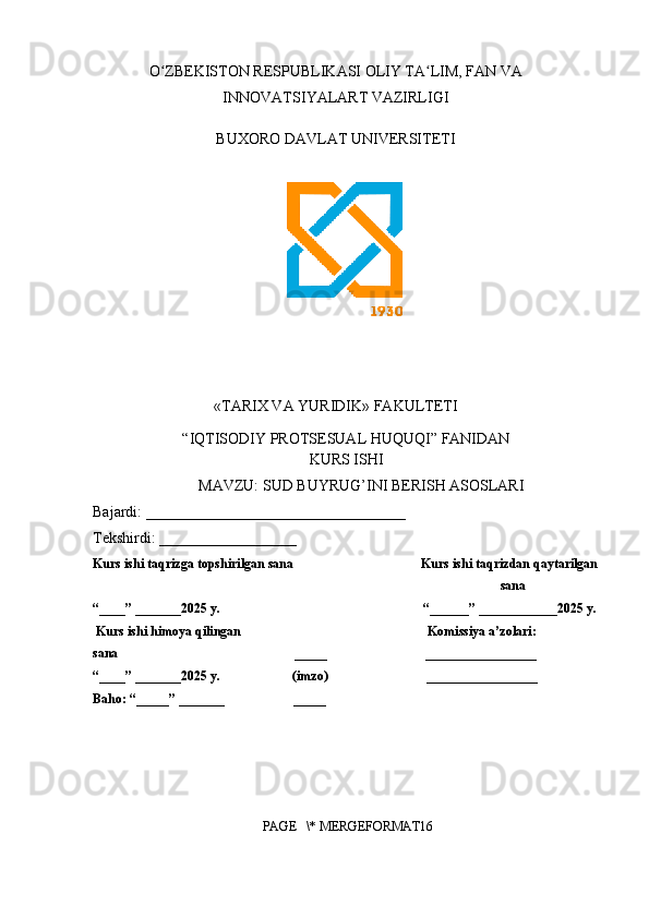O ZBEKISTON RESPUBLIKASI OLIY TA LIM, FAN VAʻ ʻ
INNOVATSIYALART VAZIRLIGI
BUXORO DAVLAT UNIVERSITETI
«TARIX VA YURIDIK» FAKULTETI
“IQTISODIY PROTSESUAL HUQUQI” FANIDAN
KURS ISHI
MAVZU: SUD BUYRUG’INI BERISH ASOSLARI
Bajardi:  __________________________________
Tekshirdi:  __________________  
Kurs ishi taqrizga topshirilgan sana                                       Kurs ishi taqrizdan qaytarilgan 
sana
“____” _______2025 y.                                                              “______” ____________2025 y.
 Kurs ishi himoya qilingan                                                         Komissiya a’zolari:                    
sana                                                      _____                              _________________
“____” _______2025 y.                      (imzo)                              _________________
Baho: “_____” _______                     _____                                 
PAGE   \* MERGEFORMAT16 