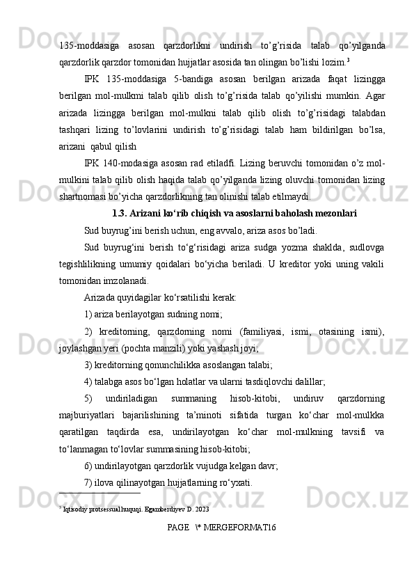 135-moddasiga   asosan   qarzdorlikni   undirish   to’g’risida   talab   qo’yilganda
qarzdorlik qarzdor tomonidan hujjatlar asosida tan olingan bo’lishi lozim. 3
IPK   135-moddasiga   5-bandiga   asosan   berilgan   arizada   faqat   lizingga
berilgan   mol-mulkmi   talab   qilib   olish   to’g’risida   talab   qo’yilishi   mumkin.   Agar
arizada   lizingga   berilgan   mol-mulkni   talab   qilib   olish   to’g’risidagi   talabdan
tashqari   lizing   to’lovlarini   undirish   to’g’risidagi   talab   ham   bildirilgan   bo’lsa,
arizani  qabul qilish
IPK 140-modasiga  asosan rad etiladfi. Lizing beruvchi  tomonidan o’z mol-
mulkini  talab qilib olish haqida talab qo’yilganda lizing oluvchi tomonidan lizing
shartnomasi bo’yicha qarzdorlikning tan olinishi talab etilmaydi.
1.3. Arizani ko‘rib chiqish va asoslarni baholash mezonlari
Sud buyrug’ini berish uchun, eng avvalo, ariza asos bo’ladi.
Sud   buyrug‘ini   berish   to‘g‘risidagi   ariza   sudga   yozma   shaklda,   sudlovga
tegishlilikning   umumiy   qoidalari   bo‘yicha   beriladi.   U   kreditor   yoki   uning   vakili
tomonidan imzolanadi.
Arizada quyidagilar ko‘rsatilishi kerak:
1) ariza berilayotgan sudning nomi;
2)   kreditorning,   qarzdorning   nomi   (familiyasi,   ismi,   otasining   ismi),
joylashgan yeri (pochta manzili) yoki yashash joyi;
3) kreditorning qonunchilikka asoslangan talabi;
4) talabga asos bo‘lgan holatlar va ularni tasdiqlovchi dalillar;
5)   undiriladigan   summaning   hisob-kitobi,   undiruv   qarzdorning
majburiyatlari   bajarilishining   ta’minoti   sifatida   turgan   ko‘char   mol-mulkka
qaratilgan   taqdirda   esa,   undirilayotgan   ko‘char   mol-mulkning   tavsifi   va
to‘lanmagan to‘lovlar summasining hisob-kitobi;
6) undirilayotgan qarzdorlik vujudga kelgan davr;
7) ilova qilinayotgan hujjatlarning ro‘yxati.
3
 Iqtisodiy protsessual huquqi. Egamberdiyev D. 2023
PAGE   \* MERGEFORMAT16 
