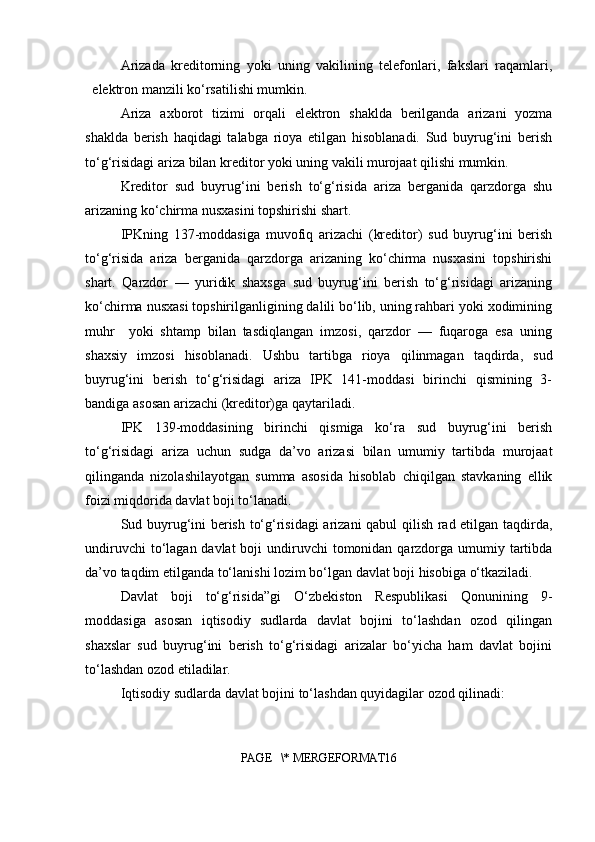 Arizada   kreditorning   yoki   uning   vakilining   telefonlari,   fakslari   raqamlari,
elektron manzili ko‘rsatilishi mumkin.
Ariza   axborot   tizimi   orqali   elektron   shaklda   berilganda   arizani   yozma
shaklda   berish   haqidagi   talabga   rioya   etilgan   hisoblanadi.   Sud   buyrug‘ini   berish
to‘g‘risidagi ariza bilan kreditor yoki uning vakili murojaat qilishi mumkin.
Kreditor   sud   buyrug‘ini   berish   to‘g‘risida   ariza   berganida   qarzdorga   shu
arizaning ko‘chirma nusxasini topshirishi shart.
IPKning   137-moddasiga   muvofiq   arizachi   (kreditor)   sud   buyrug‘ini   berish
to‘g‘risida   ariza   berganida   qarzdorga   arizaning   ko‘chirma   nusxasini   topshirishi
shart.   Qarzdor   —   yuridik   shaxsga   sud   buyrug‘ini   berish   to‘g‘risidagi   arizaning
ko‘chirma nusxasi topshirilganligining dalili bo‘lib, uning rahbari yoki xodimining
muhr     yoki   shtamp   bilan   tasdiqlangan   imzosi,   qarzdor   —   fuqaroga   esa   uning
shaxsiy   imzosi   hisoblanadi.   Ushbu   tartibga   rioya   qilinmagan   taqdirda,   sud
buyrug‘ini   berish   to‘g‘risidagi   ariza   IPK   141-moddasi   birinchi   qismining   3-
bandiga asosan arizachi (kreditor)ga qaytariladi.
IPK   139-moddasining   birinchi   qismiga   ko‘ra   sud   buyrug‘ini   berish
to‘g‘risidagi   ariza   uchun   sudga   da’vo   arizasi   bilan   umumiy   tartibda   murojaat
qilinganda   nizolashilayotgan   summa   asosida   hisoblab   chiqilgan   stavkaning   ellik
foizi miqdorida davlat boji to‘lanadi.
Sud buyrug‘ini berish to‘g‘risidagi  arizani qabul qilish rad etilgan taqdirda,
undiruvchi  to‘lagan davlat  boji  undiruvchi  tomonidan  qarzdorga umumiy tartibda
da’vo taqdim etilganda to‘lanishi lozim bo‘lgan davlat boji hisobiga o‘tkaziladi.
Davlat   boji   to‘g‘risida”gi   O‘zbekiston   Respublikasi   Qonunining   9-
moddasiga   asosan   iqtisodiy   sudlarda   davlat   bojini   to‘lashdan   ozod   qilingan
shaxslar   sud   buyrug‘ini   berish   to‘g‘risidagi   arizalar   bo‘yicha   ham   davlat   bojini
to‘lashdan ozod etiladilar.
Iqtisodiy sudlarda davlat bojini to‘lashdan quyidagilar ozod qilinadi:
PAGE   \* MERGEFORMAT16 