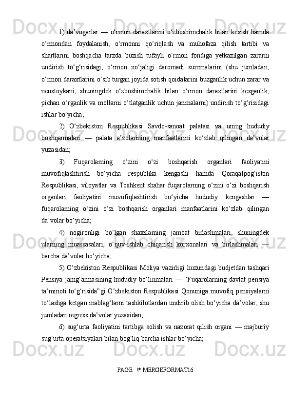 1)   da’vogarlar   —   o‘rmon   daraxtlarini   o‘zboshimchalik   bilan   kesish   hamda
o‘rmondan   foydalanish,   o‘rmonni   qo‘riqlash   va   muhofaza   qilish   tartibi   va
shartlarini   boshqacha   tarzda   buzish   tufayli   o‘rmon   fondiga   yetkazilgan   zararni
undirish   to‘g‘risidagi,   o‘rmon   xo‘jaligi   daromadi   summalarini   (shu   jumladan,
o‘rmon daraxtlarini o‘sib turgan joyida sotish qoidalarini buzganlik uchun zarar va
neustoykani,   shuningdek   o‘zboshimchalik   bilan   o‘rmon   daraxtlarini   kesganlik,
pichan o‘rganlik va mollarni o‘tlatganlik uchun jarimalarni)  undirish to‘g‘risidagi
ishlar bo‘yicha;
2)   O‘zbekiston   Respublikasi   Savdo-sanoat   palatasi   va   uning   hududiy
boshqarmalari   —   palata   a’zolarining   manfaatlarini   ko‘zlab   qilingan   da’volar
yuzasidan;
3)   Fuqarolarning   o‘zini   o‘zi   boshqarish   organlari   faoliyatini
muvofiqlashtirish   bo‘yicha   respublika   kengashi   hamda   Qoraqalpog‘iston
Respublikasi,   viloyatlar   va   Toshkent   shahar   fuqarolarning   o‘zini   o‘zi   boshqarish
organlari   faoliyatini   muvofiqlashtirish   bo‘yicha   hududiy   kengashlar   —
fuqarolarning   o‘zini   o‘zi   boshqarish   organlari   manfaatlarini   ko‘zlab   qilingan
da’volar bo‘yicha;
4)   nogironligi   bo‘lgan   shaxslarning   jamoat   birlashmalari,   shuningdek
ularning   muassasalari,   o‘quv-ishlab   chiqarish   korxonalari   va   birlashmalari   —
barcha da’volar bo‘yicha;
5) O‘zbekiston Respublikasi  Moliya vazirligi huzuridagi  budjetdan tashqari
Pensiya   jamg‘armasining   hududiy   bo‘linmalari   —   “Fuqarolarning   davlat   pensiya
ta’minoti  to‘g‘risida”gi  O‘zbekiston Respublikasi  Qonuniga muvofiq pensiyalarni
to‘lashga ketgan mablag‘larni tashkilotlardan undirib olish bo‘yicha da’volar, shu
jumladan regress da’volar yuzasidan;
6)   sug‘urta   faoliyatini   tartibga   solish   va   nazorat   qilish   organi   —   majburiy
sug‘urta operatsiyalari bilan bog‘liq barcha ishlar bo‘yicha;
PAGE   \* MERGEFORMAT16 