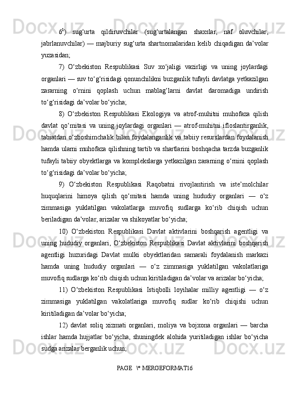 6 1
)   sug‘urta   qildiruvchilar   (sug‘urtalangan   shaxslar,   naf   oluvchilar,
jabrlanuvchilar)  —  majburiy  sug‘urta  shartnomalaridan  kelib chiqadigan  da’volar
yuzasidan;
7)   O‘zbekiston   Respublikasi   Suv   xo‘jaligi   vazirligi   va   uning   joylardagi
organlari — suv to‘g‘risidagi qonunchilikni buzganlik tufayli davlatga yetkazilgan
zararning   o‘rnini   qoplash   uchun   mablag‘larni   davlat   daromadiga   undirish
to‘g‘risidagi da’volar bo‘yicha;
8)   O‘zbekiston   Respublikasi   Ekologiya   va   atrof-muhitni   muhofaza   qilish
davlat   qo‘mitasi   va   uning   joylardagi   organlari   —   atrof-muhitni   ifloslantirganlik,
tabiatdan o‘zboshimchalik bilan foydalanganlik va tabiiy resurslardan foydalanish
hamda ularni muhofaza qilishning tartib va shartlarini boshqacha tarzda buzganlik
tufayli  tabiiy obyektlarga va komplekslarga yetkazilgan zararning o‘rnini qoplash
to‘g‘risidagi da’volar bo‘yicha;
9)   O‘zbekiston   Respublikasi   Raqobatni   rivojlantirish   va   iste’molchilar
huquqlarini   himoya   qilish   qo‘mitasi   hamda   uning   hududiy   organlari   —   o‘z
zimmasiga   yuklatilgan   vakolatlarga   muvofiq   sudlarga   ko‘rib   chiqish   uchun
beriladigan da’volar, arizalar va shikoyatlar bo‘yicha;
10)   O‘zbekiston   Respublikasi   Davlat   aktivlarini   boshqarish   agentligi   va
uning   hududiy   organlari,   O‘zbekiston   Respublikasi   Davlat   aktivlarini   boshqarish
agentligi   huzuridagi   Davlat   mulki   obyektlaridan   samarali   foydalanish   markazi
hamda   uning   hududiy   organlari   —   o‘z   zimmasiga   yuklatilgan   vakolatlariga
muvofiq sudlarga ko‘rib chiqish uchun kiritiladigan da’volar va arizalar bo‘yicha;
11)   O‘zbekiston   Respublikasi   Istiqbolli   loyihalar   milliy   agentligi   —   o‘z
zimmasiga   yuklatilgan   vakolatlariga   muvofiq   sudlar   ko‘rib   chiqishi   uchun
kiritiladigan da’volar bo‘yicha;
12)   davlat   soliq   xizmati   organlari,   moliya   va   bojxona   organlari   —   barcha
ishlar   hamda   hujjatlar   bo‘yicha,   shuningdek   alohida   yuritiladigan   ishlar   bo‘yicha
sudga arizalar berganlik uchun;
PAGE   \* MERGEFORMAT16 